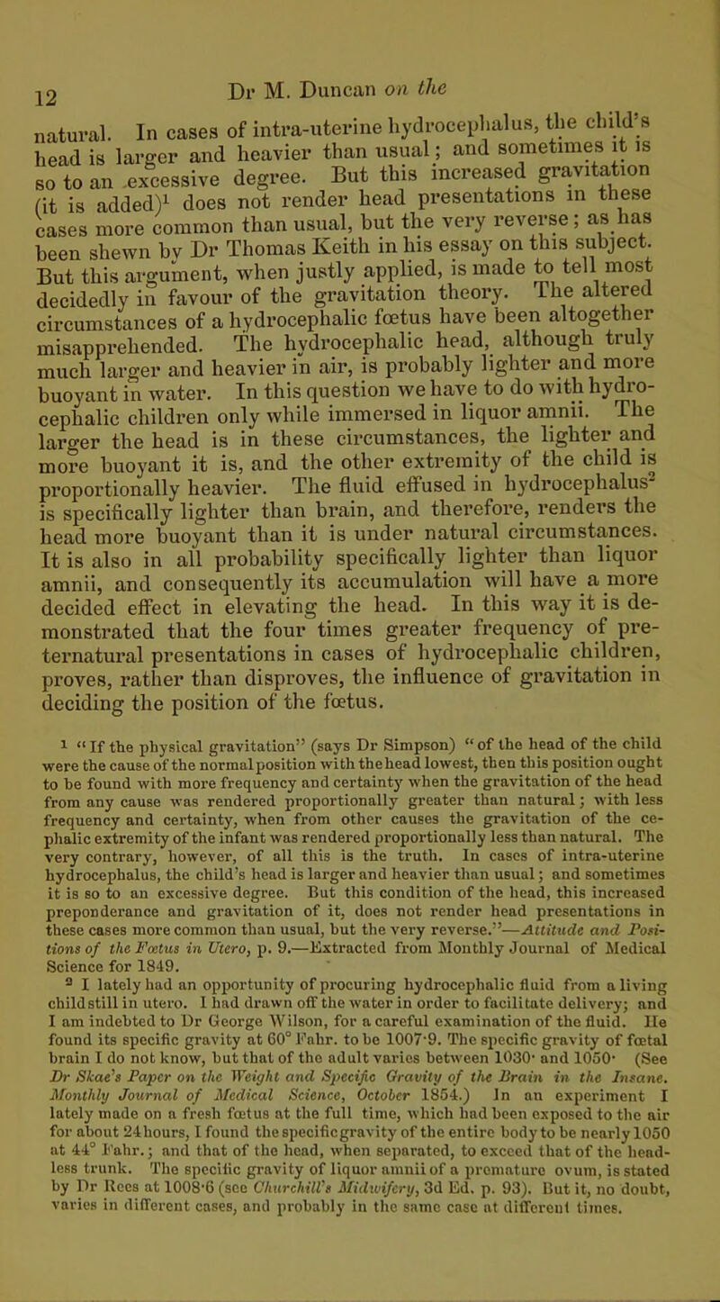 natural. In cases of intra-uterine hydrocephalus, the child’s head is larger and heavier than usual; and sometimes it is so to an .excessive degree. But this increased gravitation fit is added)^ does not render head presentations in these cases more common than usual, hut the very reverse ; as has been shewn bv Dr Thomas Keith in his essay on this subject. But this argument, when justly applied, is made to tell most decidedly in favour of the gravitation theory. The altered circumstances of a hydrocephalic foetus have been altogether misapprehended. The hydrocephalic head,^ although truly much larger and heavier in air, is probably lighter and inore buoyant in water. In this question we have to do with hydro- cephalic children only while immersed in liquor amnii. The larger the head is in these cii’cumstances, the lighter and more buoyant it is, and the other extremity of the child is proportionally heavier. The fluid effused in hydrocephalus is specifically lighter than brain, and therefore, renders the head more buoyant than it is under natural circumstances. It is also in all probability specifically lighter than liquor amnii, and consequently its accumulation will have a more decided effect in elevating the head. In this way it is de- monstrated that the four times greater frequency of pi’e- tei-natural presentations in cases of hydrocephalic children, proves, rather than disproves, the influence of gravitation in deciding the position of the foetus. 1 “If the physical gravitation” (says Dr Simpson) “of the head of the child were the cause of the normal position with the head lowest, then this position ought to he found with more frequency and certainty' when the gravitation of the head from any cause was rendered proportionally greater than natural; with less frequency and certainty, when from other causes the gravitation of the ce- phalic extremity of the infant was rendered proportionally less than natural. The very contrary, however, of all this is the truth. In cases of intra-uterine hydrocephalus, the child’s head is larger and heavier than usual; and sometimes it is so to an excessive degree. But this condition of the head, this increased preponderance and gravitation of it, does not render head presentations in these cases more common than usual, hut the very reverse.”—Attitude and Pori- tions of the Foetus in Utero, p. 9.—Extracted from Itlonthly Journal of Medical Science for 1849. 2 I lately had an opqrortunity of procuring hydrocephalic fluid from a living childstill in utero. 1 had drawn off the water in order to facilitate delivery; and I am indebted to Dr George Wilson, for a careful examination of the fluid. He found its specific gravity at 60° Eahr. to he 1007’9. The specific gravity of foetal brain I do not know, hut that of the adult varies between 1030' and 1050’ (See Fr Skae’s Paper on the Weight and Specific Oravity of the Pram in the Insane. Monthly Journal of Medical Science, October 1854.) In an experiment I lately made on a fresh foetus at the full time, which had been exposed to the air for about 24hours, 1 found the specific gravity of the entire body to be nearly 1050 at 44° I’ahr.; and that of the head, when separated, to exceed that of the head- less trunk. The specific gravity of liquor amnii of a premature ovum, is stated by Dr Rees at 1008'6 (see ChurchilVs Midwifery, 3d Ed. p. 93). But it, no doubt, varies in different eases, and probably in the same case at different times.