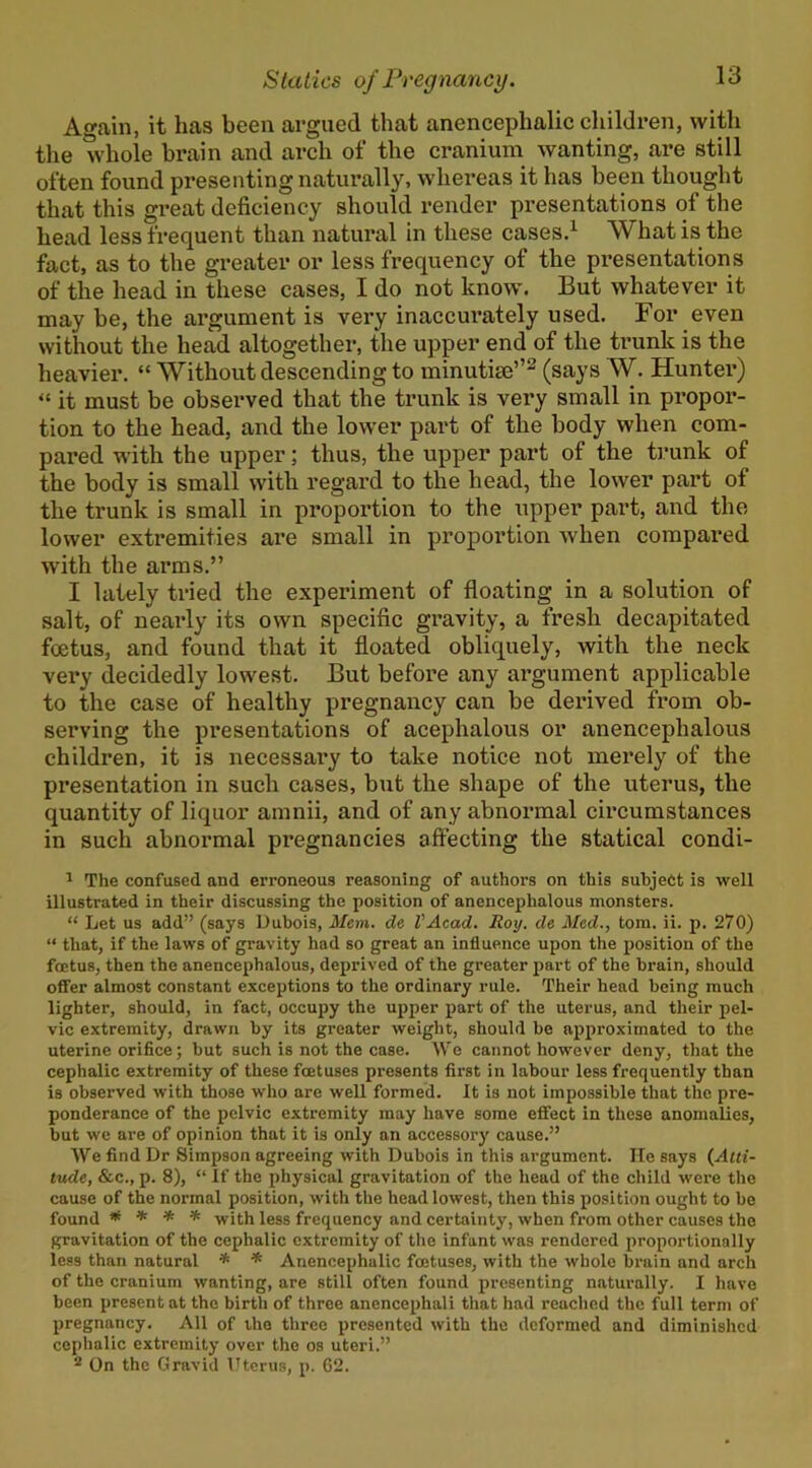 Again, it has been argued that anencephalic children, with the whole brain and arch of the cranium wanting, are still often found presenting naturally, whereas it has been thought that this great deficiency should render presentations of the head less frequent than natural in these cases.^ What is the fact, as to the greater or less frequency of the pi’esentations of the head in these cases, I do not know'. But whatever it may be, the argument is very inaccurately used. For even without the head altogether, the upper end of the trunk is the heavier. “ Without descending to minutiae’’^ (says W. Hunter) it must be observed that the trunk is very small in propor- tion to the head, and the lower part of the body when com- pared with the upper; thus, the upper part of the ti'unk of the body is small with regard to the head, the lower part of the trunk is small in proportion to the upper part, and the lower extremities are small in proportion when compared with the arms.” I lately tried the experiment of floating in a solution of salt, of neai’ly its own specific gravity, a fresh decapitated foetus, and found that it floated obliquely, with the neck very decidedly lowest. But before any argument applicable to the case of healthy pregnancy can be derived from ob- serving the presentations of acephalous or anencephalous children, it is necessary to take notice not merely of the presentation in such cases, but the shape of the uterus, the quantity of liquor amnii, and of any abnormal circumstances in such abnormal pregnancies affecting the statical condi- ^ The confused and erroneous reasoning of authors on this subject is well illustrated in their discussing the position of anencephalous monsters. “ Let us add” (says Dubois, Mem. de VAcad. Roy. de Med., tom. ii. p. 270) “ that, if the laws of gravity had so great an influence upon the position of the foetus, then the anencephalous, deprived of the greater part of the brain, should offer almost constant exceptions to the ordinary rule. Their head being much lighter, should, in fact, occupy the upper part of the uterus, and their jiel- vic extremity, drawn by its greater weight, should be approximated to the uterine orifice; but such is not the case. W'e cannot however deny, that the cephalic extremity of these foetuses presents first in labour less frequently than is observed with those who are well formed. It is not Impossible that the pre- ponderance of the pelvic extremity may have some effect in these anomalies, but we are of opinion that it is only an accessory cause.” We find Dr Simpson agreeing with Dubois in this argument. lie says {Alti- tude, &c., p. 8), “ If the physical gravitation of the head of the child were the cause of the normal position, with the head lowest, then this position ought to be found * * * * with less frequency and certainty, when from other causes the gravitation of the cephalic extremity of the infant was rendered proportionally less than natural * * Anencephalic foetuses, with the whole brain and arch of the cranium wanting, are still often found presenting naturally. I have been present at the birth of three anencephali that had reached the full term of pregnancy. All of the three presented with the deformed and diminished cephalic extremity over the os uteri.” ^ On the Gravid Uterus, p. G2.