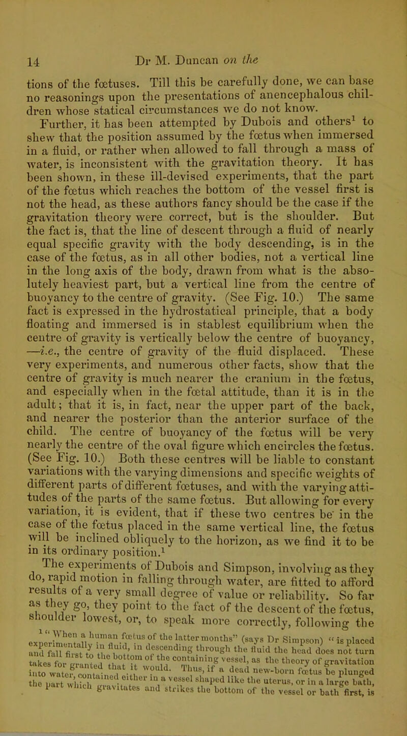 tions of the foetuses. Till this be carefully done, we can base no reasonings upon the presentations of anencephalous chil- dren whose statical circumstances we do not know. Further, it has been attempted by Dubois and others^ to shew that the position assumed by the foetus when immersed in a fluid, or rather when allowed to fall through a mass of water, is inconsistent with the gravitation theory. It has been shown, in these ill-devised experiments, that the part of the foetus which reaches the bottom of the vessel first is not the head, as these authors fancy should be the case if the gravitation theory were correct, but is the shoulder. But the fact is, that the line of descent through a fluid of nearly equal specific gravity with the body descending, is in the case of the foetus, as in all other bodies, not a vertical line in the long axis of the body, drawn from what is the abso- lutely heaviest part, but a vertical line from the centre of buoyancy to the centre of gravity. (See Fig. 10.) The same fact is expressed in the hydrostatieal principle, that a body floating and immersed is in stablest equilibrium when the centre of gravity is vertically below the centre of buoyancy, —i.e., the centre of gravity of the fluid displaced. These very experiments, and numerous other facts, show that the centre of gravity is much nearer the cranium in the foetus, and especially when in the foetal attitude, than it is in the adult; that it is, in fact, near the upper part of the back, and nearer the posterior than the anterior surface of the child. The centre of buoyancy of the foetus will be very nearly the centre of the oval figure which encircles the foetus. (See Fig. 10.) Both these centres will be liable to constant variations with the varying dimensions and specific weights of different parts of different foetuses, and with the varying at ti- tudes of the parts of the same foetus. But allowing for every variation, it is evident, that if these two centres be in the case of the foetus placed in the same vertical line, the foetus will be inclined obliquely to the horizon, as we find it to be in its ordinary position.^ The experiments of Dubois and Simpson, involving as they do, rapid motion in falling through water, are fitted to afford results of a very small degree of value or reliability. So far as ley go, they point to the fact of the descent of the foetus, Shoulder lowest, or, to speak more correctly, following the exnrrJIiuvf (says Dr Simpson) '< is placed aKrarat to n .“‘h’ ‘’f f dn’OUgh the fluid the head does not turn Sestr ^rL ?., „ ‘’.“T vessel, as the theory of gravitation tlie nart which ’ ‘V “ I^rge bath, 1 giawtutes and strikes the bottom of the vessel or bath first, is