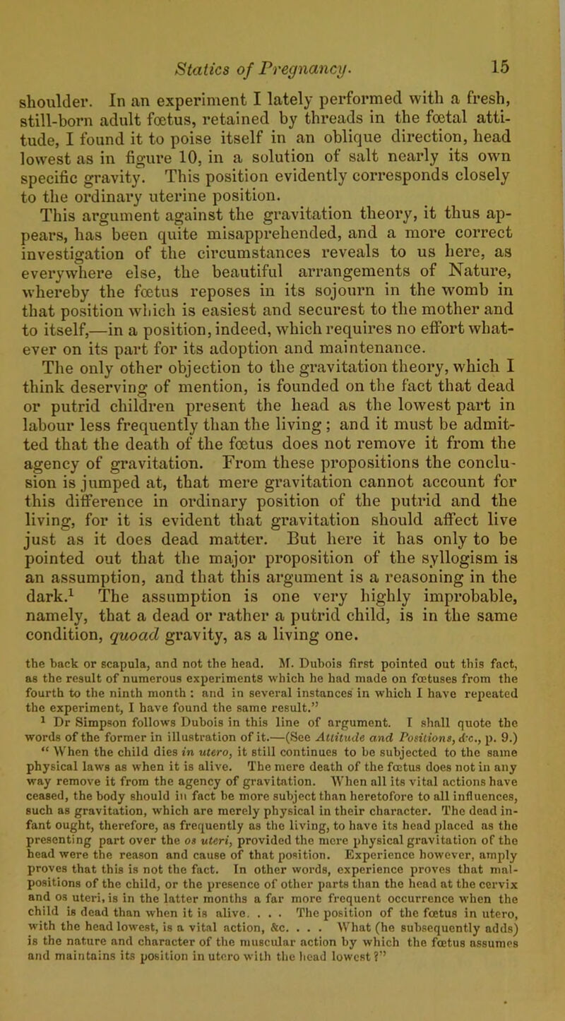 shoulder. In an experiment I lately performed with a fresh, still-born adult foetus, retained by threads in the foetal atti- tude, I found it to poise itself in an oblique direction, head lowest as in figure 10, in a solution of salt nearly its own specific gravity. This position evidently corresponds closely to the ordinary uterine position. This argument against the gravitation theory, it thus ap- pears, has been quite misapprehended, and a more correct investigation of the circumstances I’eveals to us here, as everywhei’e else, the beautiful arrangements of Nature, whereby the foetus reposes in its sojourn in the womb in that position which is easiest and securest to the mother and to itself,—in a position, indeed, which requires no effort what- ever on its part for its adoption and maintenance. The only other objection to the gravitation theory, which I think deserving of mention, is founded on the fact that dead or putrid children present the head as the lowest part in labour less frequently than the living; and it must be admit- ted that the death of the foetus does not remove it from the agency of gravitation. From these propositions the conclu- sion is jumped at, that mere gi’avitation cannot account for this difference in ordinary position of the puti'id and the living, for it is evident that gravitation should affect live just as it does dead matter. But here it has only to be pointed out that the major proposition of the syllogism is an assumption, and that this argument is a reasoning in the dark.^ The assumption is one very highly improbable, namely, that a dead or rather a putrid child, is in the same condition, quoad gravity, as a living one. the back or scapula, and not the head. Af. Dubois first pointed out this fact, as the result of numerous experiments which he had made on foetuses from the fourth to the ninth month ; and in several instances in which I have repeated the experiment, I have found the same result.” 1 Dr Simpson follows Dubois in this line of argument. I shall quote the words of the former in illustration of it.—(See Attitude and Positions, kx., p. 9.) “ When the child dies in utero, it still continues to be subjected to the same physical laws as when it is alive. The mere death of the foetus does not in any way remove it from the agency of gravitation. When all its vital actions have ceased, the body should in fact be more subject than heretofore to all influences, such as gravitation, which are merely physical in their character. The dead in- fant ought, therefore, as frequently as the living, to have its head placed ns the presenting part over the os uteri, provided the more physical gravitation of the head were the reason and cause of that position. Experience however, amply proves that this is not the fact. In other words, experience proves that mal- positions of the child, or the presence of other parts than the head at the cervix and os uteri, is in the latter months a far more frequent occurrence when the child is dead than when it is alive, . . . The position of the foetus in utero, with the head lowest, is a vit.al action, &c. . . . What (he subsequently adds) is the nature and character of the muscular action by which the foetus assumes and maintains its position in uto.ro with tlie liead lowest?”