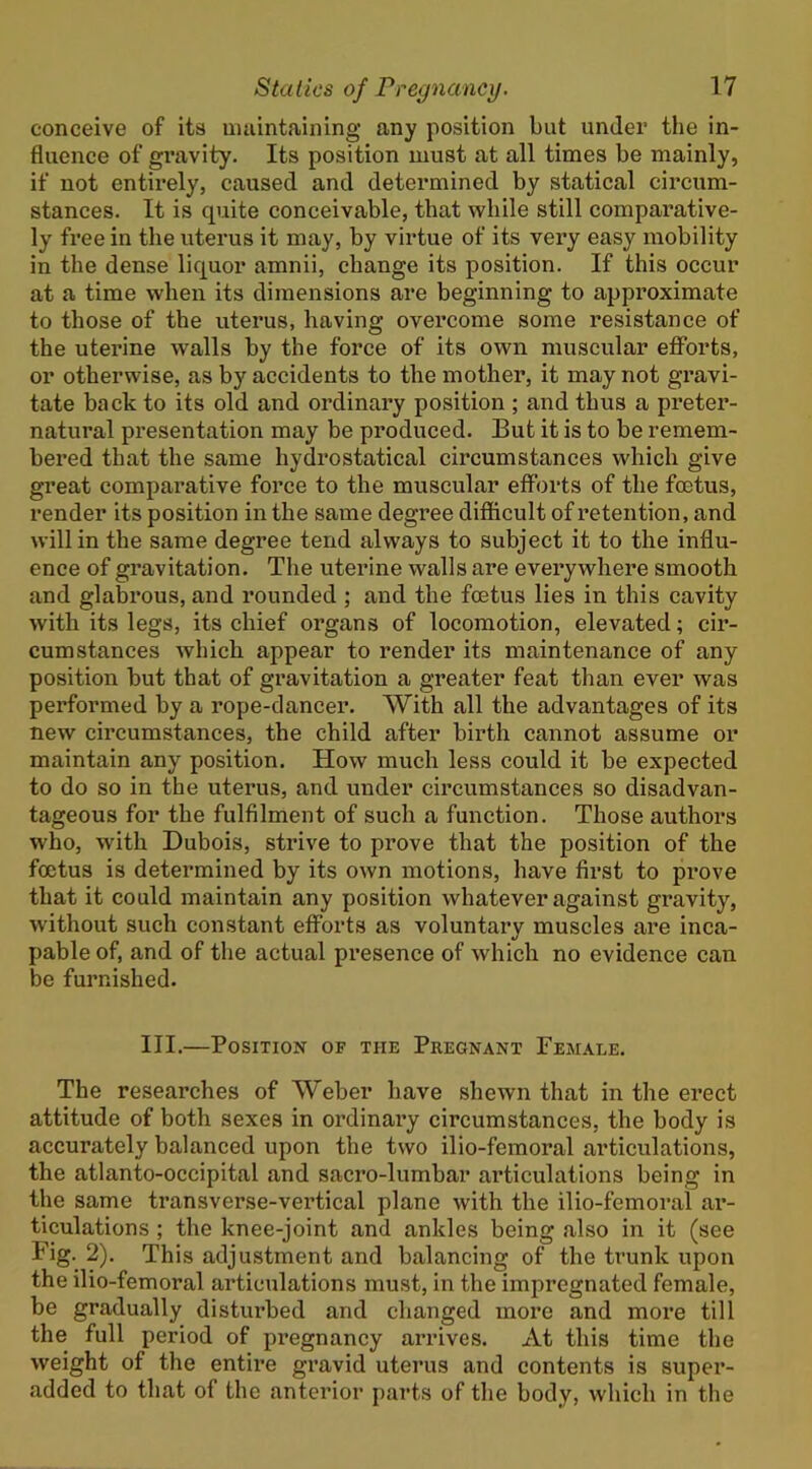 conceive of its uuiintaining any position but under the in- fluence of gravity. Its position must at all times be mainly, if not entirely, caused and determined by statical circum- stances. It is quite conceivable, that while still comparative- ly free in the uterus it may, by virtue of its very easy mobility in the dense liquor amnii, change its position. If this occur at a time when its dimensions are beginning to appx’oximate to those of the uterus, having overcome some resistance of the uterine walls by the force of its own muscular efforts, or otherwise, as by accidents to the mother, it may not gravi- tate back to its old and ordinary position ; and thus a preter- natural presentation may be produced. But it is to be remem- bered that the same hydrostatical circumstances which give great comparative force to the muscular efforts of the foetus, render its position in the same degree difficult of retention, and will in the same degree tend always to subject it to the influ- ence of gravitation. The uterine walls are everywhere smooth and glabrous, and rounded ; and the foetus lies in this cavity with its legs, its chief organs of locomotion, elevated; cir- cumstances which appear to render its maintenance of any position but that of gravitation a greater feat than ever was performed by a rope-dancer. With all the advantages of its new circumstances, the child after birth cannot assume or maintain any position. How much less could it be expected to do so in the uterus, and under circumstances so disadvan- tageous for the fulfilment of such a function. Those authors who, with Dubois, strive to prove that the position of the foetus is determined by its own motions, have first to prove that it could maintain any position whatever against gravity, without such constant efforts as voluntary muscles are inca- pable of, and of the actual presence of which no evidence can be furnished. III.—Position of the Pregnant Female. The researches of Weber have shewn that in the erect attitude of both sexes in ordinary circumstances, the body is accurately balanced upon the two ilio-femoral articulations, the atlanto-oceipital and sacro-lumbar articulations being in the same transverse-vertical plane with the ilio-femoral ar- ticulations ; the knee-joint and ankles being also in it (see Fig. 2). This adjustment and balancing of the trunk upon the ilio-femoral articulations must, in the impregnated female, be gradually disturbed and changed more and more till the full period of pregnancy arrives. xVt this time the weight of the entire gravid uterus and contents is super- added to that of the anterior parts of the body, which in the