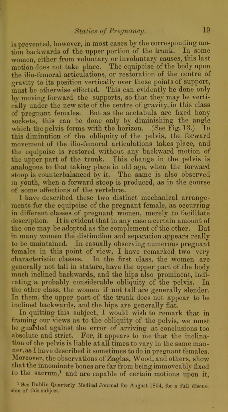 is prevented, however, in most cases by the corresponding mo- tion backwards of the upper portion of the trunk. In some women, either from voluntary or involuntary causes, this last motion does not take place. The equipoise of the body upon the ilio-femoral articulations, or restoration of the centre of gravity to its position vertically over these points of support, must be otherwise effected. This can evidently be done only by moving forward the supports, so that they may be verti- cally under the new site of the centre of gi’avity, in this class of pregnant females. But as the acetabula are fixed bony sockets, this can he done only by diminishing the angle which the pelvis forms with the horizon. (See Fig. 13.) In this diminution of the obliquity of the pelvis, the forward movement of the ilio-femoral articulations takes place, and the equipoise is restored without any backward motion of the upper part of the trunk. This change in the pelvis is analogous to that taking place in old age, when the forward stoop is counterbalanced by it. The same is also observed in youth, when a forward stoop is produced, as in the course of some afibctions of the vertebrae. I have described these two distinct mechanical arrange- ments for the equipoise of the pregnant female, as occurring in different classes of pregnant women, merely to facilitate description. It is evident that in any case a certain amount of the one may be adopted as the complement of the other. But in many women the distinction and separation appears really to be maintained. In casually observing numerous pregnant females in this point of view, I have remarked two very characteristic classes. In the first class, the women are generally not tall in stature, have the upper part of the body much inclined backwards, and the hips also prominent, indi- cating a probably considerable obliquity of the pelvis. In the other class, the women if not tall are generally slender. In them, the upper part of the trunk does not appear to be inclined backwards, and the hips are generally flat. In quitting this subject, I would wish to remark that in framing our views as to the obliquity of the pelvis, we must be guarded against the error of arriving at conclusions too absolute and strict. Foi*, it appears to me that the inclina- tion of the pelvis is liable at all times to vary in the same man- ner, as I have described it sometimes to do in pregnant females. Moreover, the observations of Zaglas, Wood, and others, show^ that the innominate bones are far from being immoveably fixed to the sacrum,^ and are capable of certain motions upon it, * See Dublin Quarterly MedicalJournal for August 1854, for a full discus- sion of this subject.