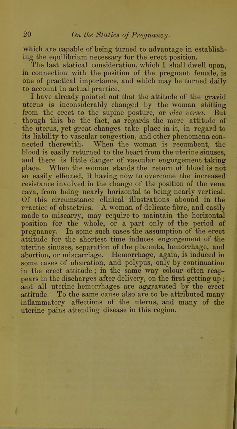 which are capable of being turned to advantage in establish- ing the equilibrium necessary for the erect position. The last statical consideration, which I shall dwell upon, in connection with the position of the pregnant female, is one of practical importance, and which may be turned daily to account in actual practice. I have already pointed out that the attitude of the gravid uterus is inconsiderably changed by the woman shifting from the erect to the supine posture, or vice versa. But though this be the fact, as regards the mere attitude of the uterus, yet great changes take place in it, in regard to its liability to vascular congestion, and other phenomena con- nected therewith. When the woman is recumbent, the blood is easily returned to the heart from the uterine sinuses, and there is little danger of vascular engorgement taking place. When the woman stands the return of blood is not so easily effected, it having now to overcome the increased resistance involved in the change of the position of the vena cava, from being nearly hmuzontal to being nearly vertical. Of this circumstance clinical illustrations abound in the r^’actice of obstetrics. A woman of delicate fibre, and easily made to miscarry, may require to maintain the horizontal position for the whole, or a part only of the period of pregnancy. In some such cases the assumption of the erect attitude for the shortest time induces engorgement of the uterine sinuses, separation of the placenta, hemorrhage, and abortion, or miscarriage. Hemorrhage, again, is induced in some cases of ulceration, and polypus, only by continuation in the erect attitude ; in the same way colour often reap- pears in the discharges after delivery, on the first getting up ; and all uterine hemorrhages are aggravated by the erect attitude. To the same cause also are to be attributed many inflammatory affections of the uterus, and many of the uterine pains attending disease in this region.