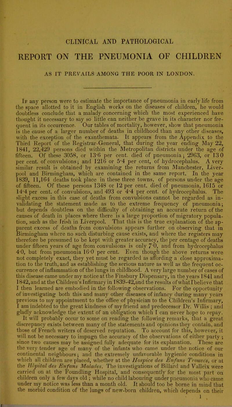 REPORT ON THE PNEUMONIA OF CHILDREN AS IT PREVAILS AMONG THE POOR IN LONDON, If any person were to estimate the importance of pneumonia in early life from the space allotted to it in English works on the diseases of children, he would doubtless conclude that a malady concerning which the most experienced have thought it necessary to say so little can neither be grave in its character nor fre- quent in its occurrence. Our tables of mortality, however, show that pneumonia is the cause of a larger number of deaths in childhood than any other diseases, with the exception of the exanthemata. It appears from the Appendix to the Third Report of the Registrar-General, that during the year ending May 22, 1841, 22,429 persons died within the Metropolitan districts under the age of fifteen. Of these 3058, or 13‘6 per cent, died of pneumonia; 2963, or 13 0 per cent, of convulsions; and 1216 or 5'4 per cent, of hydrocephalus. Avery similar result is obtained by examining the returns from Manchester, Liver- pool and Birmingham, which are contained in the same report. In tlie year 1839, 11,164 deaths took place in these three towns, of persons under the age of fifteen. Of these persons 1348 or 12 per cent, died of pneumonia, 1615 or 14’4per cent, of convulsions, and 493 or 4*4 per cent, of hydrocephalus. The slight excess in tliis case of deaths from convulsions cannot be regarded as in- validating the statement made as to the extreme frequency of pneumonia; but depends doubtless on the diflSculty of obtaining an accurate return of the causes of death in places where there is a large proportion of migratory popula- tion, such as the Irish in Liverpool. That this is the true explanation of the ap- parent excess of deaths from convulsions appears further on observing that in Birmingham where no such disturbing cause exists, and where the registers may therefore be presumed to be kept with greater accuracy, the per centage of deaths under fifteen years of age from convulsions is only 7 0, and from hydrocephalus 4-0, but from pneumonia 16'0 per cent. Even though the above returns were not completely exact, they yet must be regarded as affording a close approxima- tion to the truth, and as establishing the serious nature as well as the frequent oc- currence of inflammation of the lungs in childhood. A very large number of cases of this disease came under my notice at the Finsbury Dispensary, in the years 1841 and 1842, and at the Children’s Infirmary in 1839-42,and the results ofvvhat I believe that I then learned are embodied in the following observations. For the opportunity of investigating both this and many other diseases of infancy during many years previous to my appointment to the office of physician to the Children’s Infirmary, I am indebtecl to the great kindness of my friend and predecessor Dr. Willis ; and gladly acknowledge tlie extent of an obligation which I can never hope to repay. It will probably occur to some on reading the following remarks, that a great discrepancy exists between many of the statements and opinions they contain, and those of French writers of deserved reputation. To account for this, however, it vyill not be necessary to impugn the accuracy of the observations of either party ; since two causes may be assigned fully adequate for its explanation. These are the very tender age of many of the infants who came under the notice of our continental neighbours; and the extremely unfavorable hygienic conditions in which all children are placed, whether at the Hospice des Enfans Trouv(s, or at the Hopital des Enfans Malades. The investigations of Billard and Valleix were carried on at the Foundling Hospital, and consequently for the most part on children only a few days old ; while no child labouring under pneumonia who came under my notice was less than a month old. It should too be borne in mind that the morbid condition of the lungs of new-born children, which depends on their