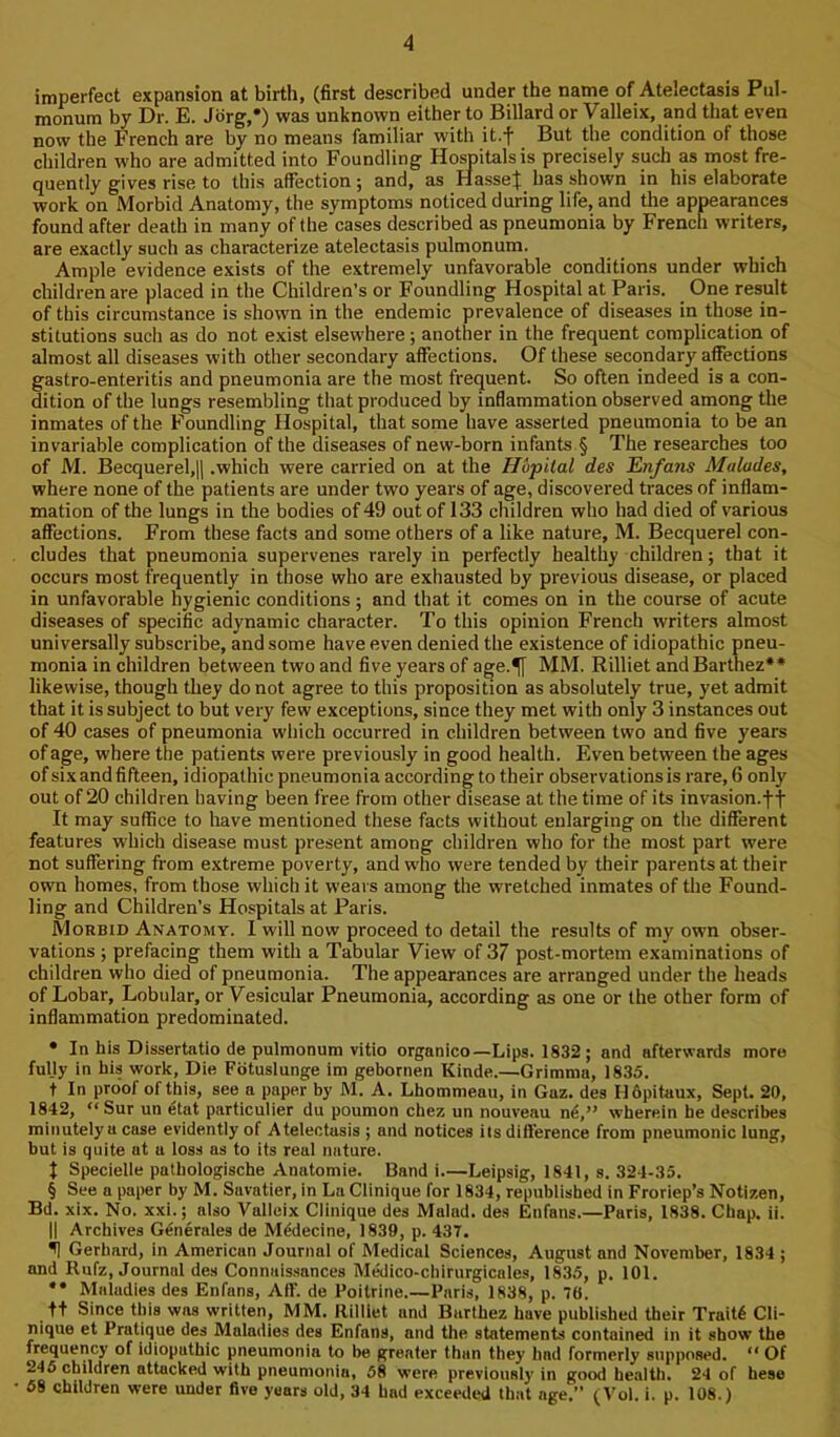 imperfect expansion at birth, (first described under the name of Atelectasis Pul- monum by Dr. E. Jorg,* * * §) was unknown either to Billard or Valleix, and that even now the French are by no means familiar with it.f But the condition of those children who are admitted into Foundling Hospitals is precisely such as most fre- quently gives rise to this affection; and, as HasseJ has shown in his elaborate work on Morbid Anatomy, tlie symptoms noticed during life, and the appearances found after death in many of the cases described as pneumonia by French writers, are exactly such as characterize atelectasis pulmonum. Ample evidence exists of the extremely unfavorable conditions under which children are placed in the Children’s or Foundling Hospital at Paris. One result of this circumstance is shown in the endemic prevalence of diseases in those in- stitutions such as do not exist elsewhere; another in the frequent complication of almost all diseases with other secondary affections. Of these secondary affections gastro-enteritis and pneumonia are the most frequent. So often indeed is a con- dition of the lungs resembling that produced by inflammation observed among the inmates of the Foundling Hospital, that some have asserted pneumonia to be an invariable complication of the diseases of new-born infants § The researches too of M. Becquerel,|l .which were carried on at the Hlipital des Enfans Maludes, where none of the patients are under two years of age, discovered traces of inflam- mation of the lungs in the bodies of 49 out of 133 children who had died of various affections. From these facts and some others of a like nature, M. Becquerel con- cludes that pneumonia supervenes rarely in perfectly healthy children; that it occurs most frequently in those who are exhausted by previous disease, or placed in unfavorable hygienic conditions ; and tliat it comes on in the course of acute diseases of specific adynamic character. To this opinion French writers almost universally subscribe, and some have even denied the existence of idiopathic pneu- monia in children between two and five years of age.^f MM. Rilliet andBarthez** likewise, though they do not agree to this proposition as absolutely true, yet admit that it is subject to but very few exceptions, since they met with only 3 instances out of 40 cases of pneumonia which occurred in children between two and five years of age, where the patients were previously in good health. Even between the ages of six and fifteen, idiopathic pneumonia according to their observations is rare, 6 only out of 20 children having been free from other disease at the time of its invasion.ff It may suffice to have mentioned these facts without enlarging on the different features which disease must present among children who for the most part were not suffering from extreme poverty, and who were tended by their parents at their own homes, from those which it wears among the wretched inmates of the Found- ling and Children’s Hospitals at Paris. Morbid Anatomy. I will now proceed to detail the results of my own obser- vations ; prefacing them with a Tabular View of 37 post-mortem examinations of children who died of pneumonia. The appearances are arranged under the heads of Lobar, Lobular, or Ve.slcular Pneumonia, according as one or the other form of inflammation predominated. • In his Dissertatio de pulmonum vitio organico—Lips. 1832; and afterwards more fully in his work, Die Fbtuslunge im gebornen Kinde.—Grimma, 1835. t In proof of this, see a paper by M. A. Lhommeau, in Gaz. des I16pitaux, Sept. 20, 1842, “ Sur un etat particulier du poumon chez un nouveau nd,” wherein he describes minutely a case evidently of Atelectasis ; and notices its difference from pneumonic lung, but is quite at a loss as to its real nature. t Specielle pathologische Anatomie. Band i.—Leipsig, 1841, s. 324-35. § See a paper by M. Savatier, in La Clinique for 1834, republished in Froriep’s Notizen, Bd. xix. No. xxi.; also Valleix Clinique des Malad. des Enfans.—Paris, 1838. Chap. ii. II Archives Generales de Mddecine, 1839, p. 437. ^ Gerhard, in American Journal of Medical Sciences, August and November, 1834 ; and Rufz, Journal des Connaissances Medico-cbirurgicales, 1835, p. 101. •• Maladies des Enfans, Aff. de Poitrine.—Paris, 1838, p. 70. tt Since this was written, MM. Rilliet and Burthez have published their Traitd Cli- nique et Pratique des Maladies des Enfans, and the statements contained in it show the frequency of idioputbic pneumonia to be (greater than they bad formerly supposed. “ Of 246 children attacked with pneumonia, 58 were previously in good health. 24 of hese 68 children were under five years old, 34 bad exceeded that age.’* (Vol. i. p. 108.)