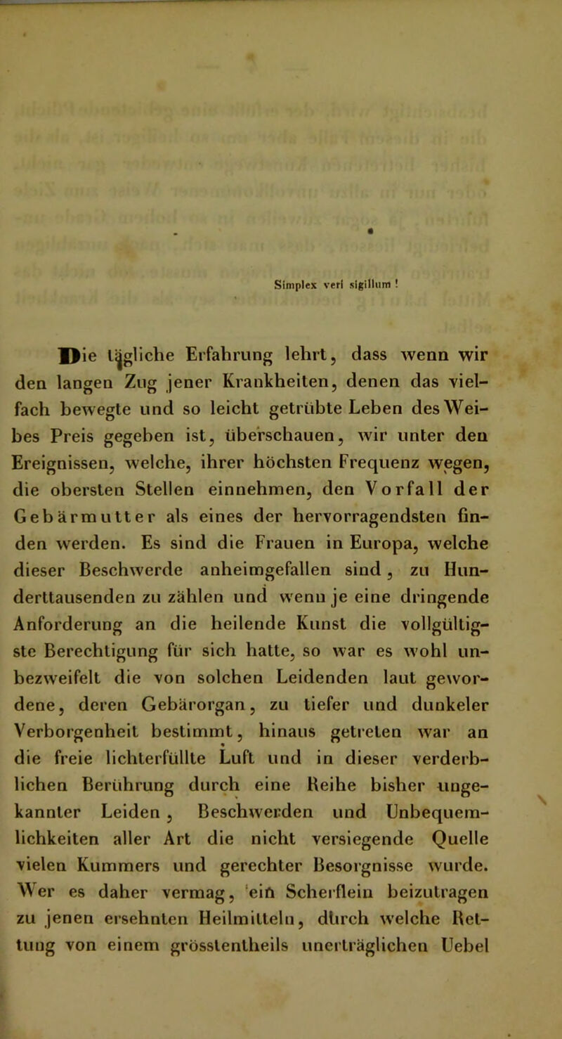 Simplex vefl sigillum ! Die tägliche Erfahrung lehrt, dass wenn wir den langen Zug jener Krankheiten, denen das viel- fach bewegte und so leicht getrübte Leben des Wei- bes Preis gegeben ist, überschauen, wir unter den Ereignissen, welche, ihrer höchsten Frequenz wegen, die obersten Stellen einnehmen, den Vorfall der Gebärmutter als eines der hervorragendsten fin- den werden. Es sind die Frauen in Europa, welche dieser Beschwerde anheimgefallen sind, zu Hun- derttausenden zu zählen und wenn je eine dringende Anforderung an die heilende Kunst die vollgültig- ste Berechtigung für sich hatte, so war es wohl un- bezweifelt die von solchen Leidenden laut gewor- dene, deren Gebärorgan, zu tiefer und dunkeier Verborgenheit bestimmt, hinaus getreten war an die freie lichterfüllte Luft und in dieser verderb- lichen Berührung durch eine Reihe bisher unge- kannler Leiden , Beschwerden und Unbequem- lichkeiten aller Art die nicht versiegende Quelle vielen Kummers und gerechter Besorgnisse wurde. Wer es daher vermag, ein Scherflein beizutragen zu jenen ersehnten Heilmitteln, dürch welche Ret- tung von einem grösslenlheils unerträglichen Uebel