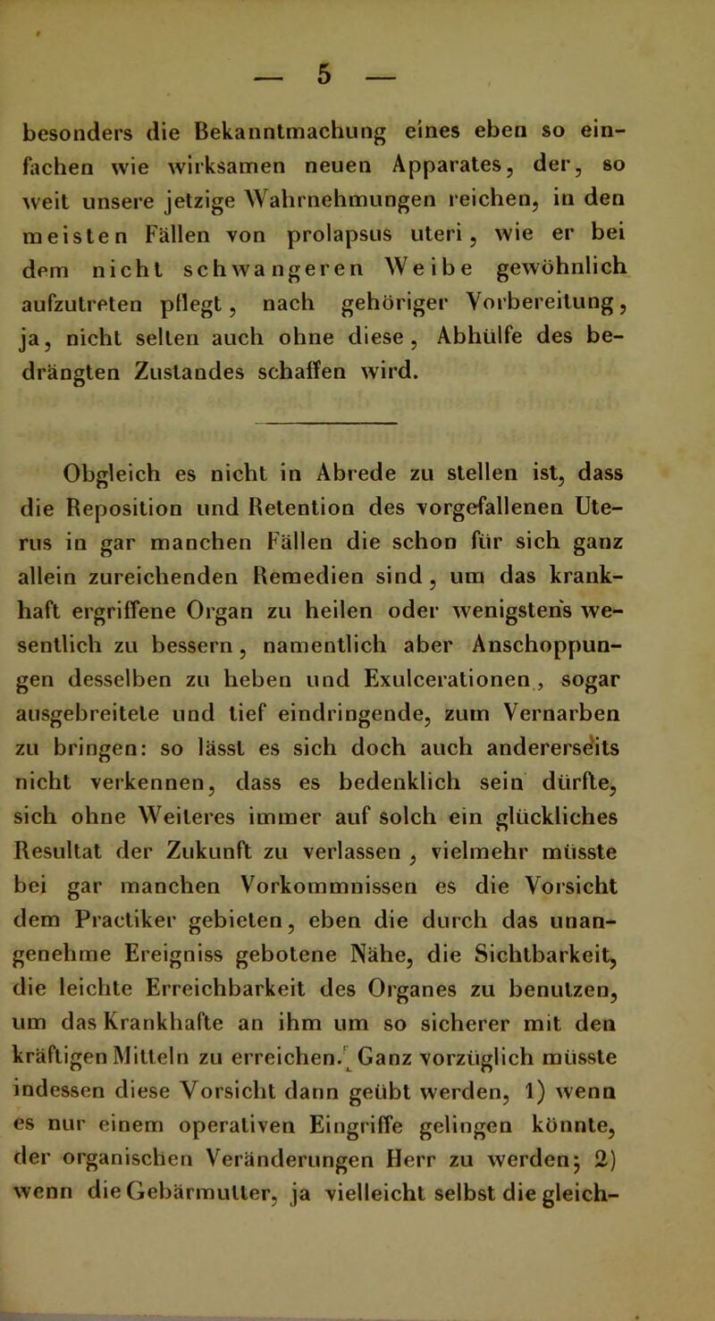 besonders die Bekanntmachung eines eben so ein- fachen wie wirksamen neuen Apparates, der, so weit unsere jetzige Wahrnehmungen reichen, in den meisten Fällen von prolapsus uteri, wie er bei dem nicht schwangeren Weibe gewöhnlich aufzutreten pflegt, nach gehöriger Vorbereitung, ja, nicht selten auch ohne diese, Abhülfe des be- drängten Zustandes schaffen wird. Obgleich es nicht in Abrede zu stellen ist, dass die Reposition und Retention des vorgefallenen Ute- rus in gar manchen Fällen die schon für sich ganz allein zureichenden Remedien sind, um das krank- haft ergriffene Organ zu heilen oder wenigstens we- sentlich zu bessern, namentlich aber Anschoppun- gen desselben zu heben und Exulcerationen , sogar ausgebreitele und tief eindringende, zum Vernarben zu bringen: so lässt es sich doch auch andererseits nicht verkennen, dass es bedenklich sein dürfte, sich ohne Weiteres immer auf solch ein glückliches Resultat der Zukunft zu verlassen , vielmehr müsste bei gar manchen Vorkommnissen es die Vorsicht dem Praetiker gebieten, eben die durch das unan- genehme Ereigniss gebotene Nähe, die Sichtbarkeit, die leichte Erreichbarkeit des Organes zu benutzen, um das Krankhafte an ihm um so sicherer mit den kräftigen Mitteln zu erreichen. Ganz vorzüglich müsste indessen diese Vorsicht dann geübt werden, 1) wenn es nur einem operativen Eingriffe gelingen könnte, der organischen Veränderungen Herr zu werden5 2) wenn die Gebärmutter, ja vielleicht selbst die gleich-