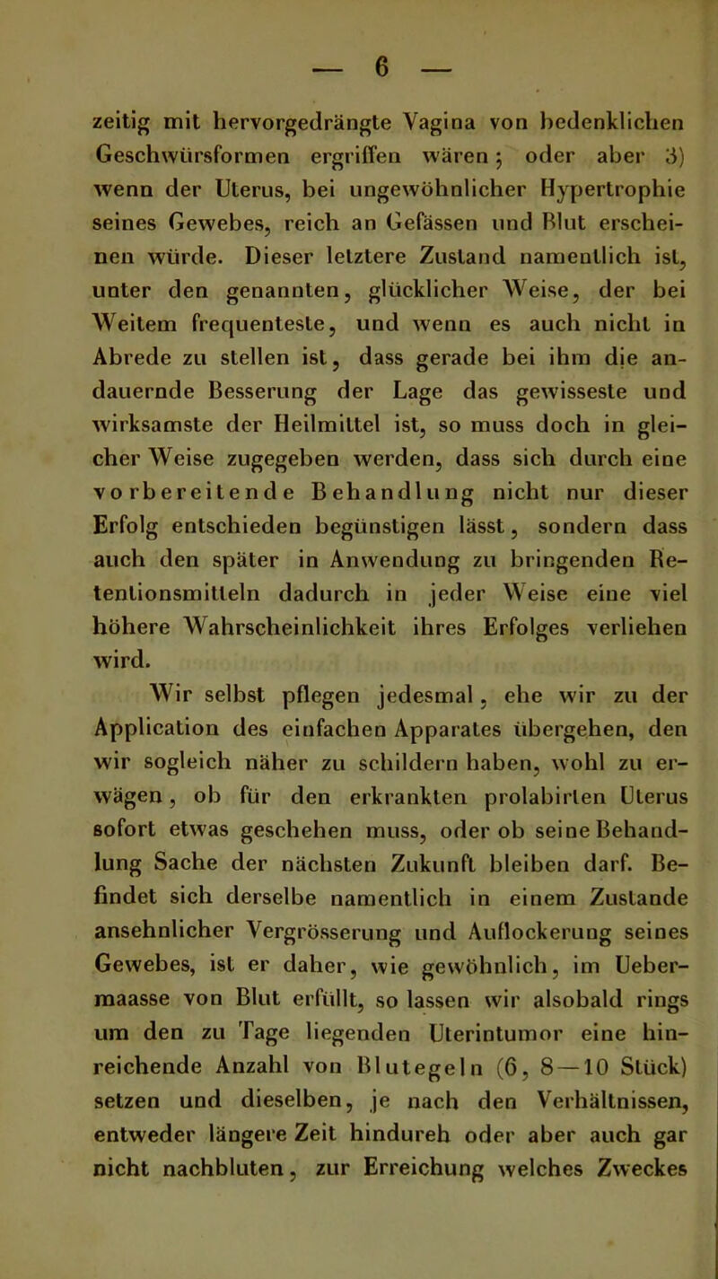 zeitig mit hervorgedrängte Vagina von bedenklichen Geschwürsformen ergriffen wären; oder aber '6) wenn der Uterus, bei ungewöhnlicher Hypertrophie seines Gewebes, reich an Gefässen und Blut erschei- nen würde. Dieser letztere Zustand namentlich ist, unter den genannten, glücklicher Weise, der bei Weitem frequenteste, und wenn es auch nicht in Abrede zu stellen ist, dass gerade bei ihm dje an- dauernde Besserung der Lage das gewisseste und wirksamste der Heilmittel ist, so muss doch in glei- cher Weise zugegeben werden, dass sich durch eine vorbereitende Behandlung nicht nur dieser Erfolg entschieden begünstigen lässt, sondern dass auch den später in Anwendung zu bringenden Re- tenlionsmitleln dadurch in jeder Weise eine viel höhere Wahrscheinlichkeit ihres Erfolges verliehen wird. Wir seihst pflegen jedesmal, ehe wir zu der Application des einfachen Apparates übergehen, den wir sogleich näher zu schildern haben, wohl zu er- wägen , ob für den erkrankten prolabirlen Uterus sofort etwas geschehen muss, oder ob seine Behand- lung Sache der nächsten Zukunft bleiben darf. Be- findet sich derselbe namentlich in einem Zustande ansehnlicher Vergrösserung und Auflockerung seines Gewebes, ist er daher, wie gewöhnlich, im Ueber- maasse von Blut erfüllt, so lassen wir alsobakl rings um den zu Tage liegenden Uterintumor eine hin- reichende Anzahl von Blutegeln (6, 8 — 10 Stück) setzen und dieselben, je nach den Verhältnissen, entweder längere Zeit hindurch oder aber auch gar nicht nachbluten, zur Erreichung welches Zweckes