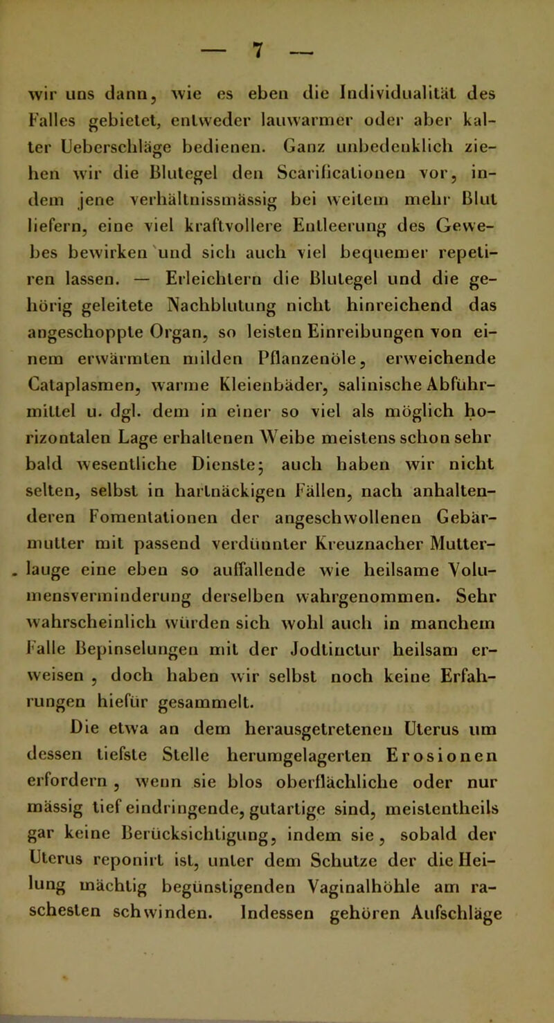 wir uns dann, wie es eben die Individualität des Falles gebietet, entweder lauwarmer oder aber kal- ter Ueberschläge bedienen. Ganz unbedenklich zie- hen wir die Blutegel den Scarificationen vor, in- dem jene verhältnissmässig bei weitem mehr Blut liefern, eine viel kraftvollere Entleerung des Gewe- bes bewirken und sich auch viel bequemer repeli- ren lassen. — Erleichtern die Blutegel und die ge- hörig geleitete Nachblutung nicht hinreichend das angeschoppte Organ, so leisten Einreibungen von ei- nem erwärmten milden Pflanzenöle, erweichende Calaplasmen, warme Kleienbäder, salinische Abführ- mittel u. dgl. dem in einer so viel als möglich ho- rizontalen Lage erhaltenen Weibe meistens schon sehr bald wesentliche Dienste; auch haben wir nicht selten, selbst in hartnäckigen Fällen, nach anhalten- deren Fomentationen der angeschwollenen Gebär- mutter mit passend verdünnter Kreuznacher Mutter- . lauge eine eben so auffallende wie heilsame Volu- mensverminderung derselben wahrgenommen. Sehr wahrscheinlich würden sich wohl auch in manchem l alle Bepinselungen mit der Jodlinctur heilsam er- weisen , doch haben wir selbst noch keine Erfah- rungen hiefür gesammelt. Die etwa an dem herausgetretenen Uterus um dessen tiefste Stelle herumgelagerlen Erosionen erfordern , wenn sie blos oberflächliche oder nur mässig tief eindringende, gutartige sind, meislentheils gar keine Berücksichtigung, indem sie, sobald der Uterus reponirt ist, unter dem Schulze der die Hei- lung mächtig begünstigenden Vaginalhöhle am ra- schesten schwinden. Indessen gehören Aufschläge