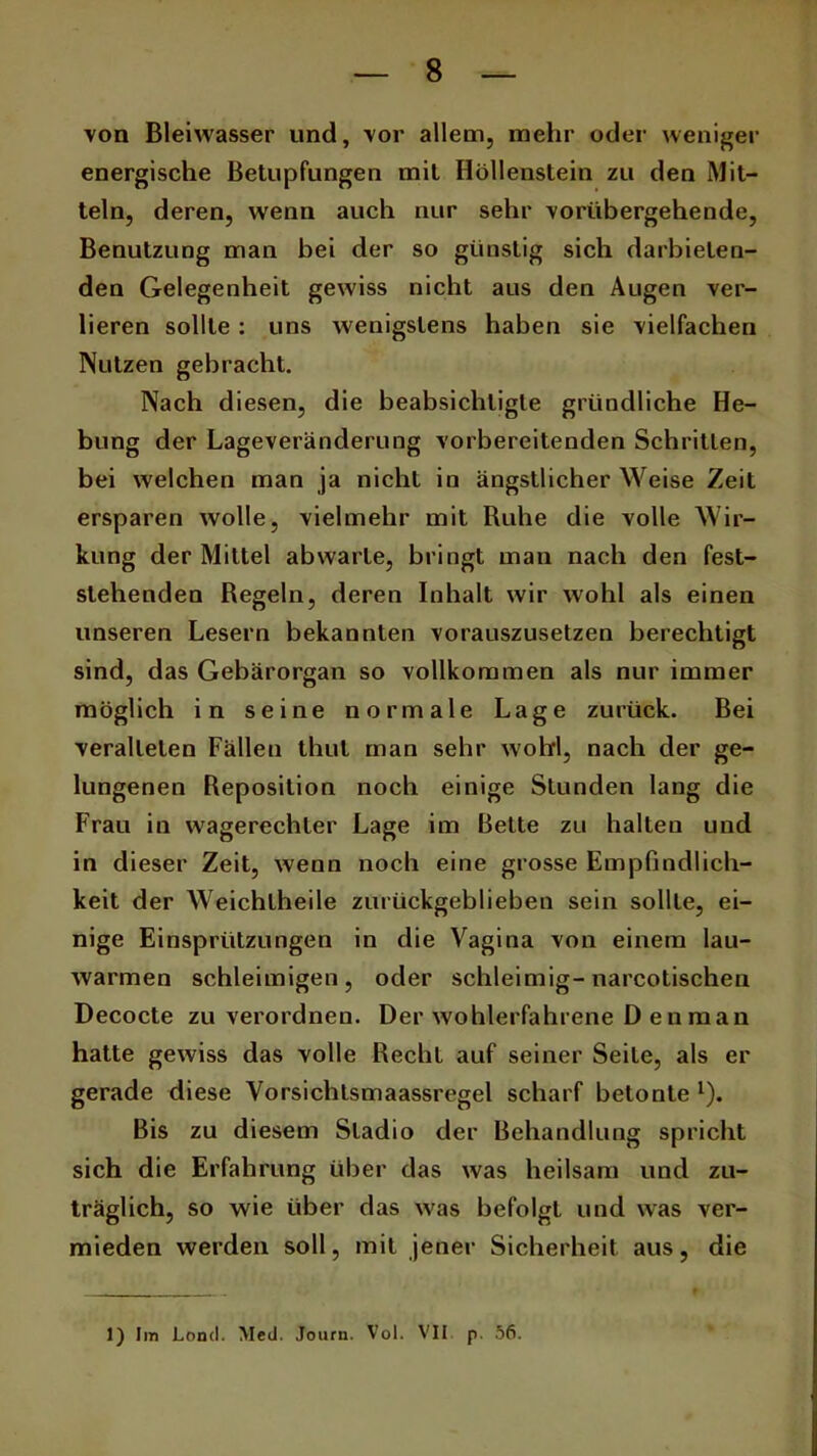 von Bleiwasser und, vor allem, mehr oder weniger energische Betupfungen mit Höllenstein zu den Mit- teln, deren, wenn auch nur sehr vorübergehende, Benutzung man bei der so günstig sich darbielen- den Gelegenheit gewiss nicht aus den Augen ver- lieren sollte: uns wenigstens haben sie vielfachen Nutzen gebracht. Nach diesen, die beabsichtigte gründliche He- bung der Lageveränderung vorbereitenden Schritten, bei welchen man ja nicht in ängstlicher Weise Zeit ersparen wolle, vielmehr mit Ruhe die volle Wir- kung der Mittel ab warte, bringt man nach den fest- stehenden Regeln, deren Inhalt wir wohl als einen unseren Lesern bekannten vorauszusetzen berechtigt sind, das Gebärorgan so vollkommen als nur immer möglich in seine normale Lage zurück. Bei veralteten Fällen thut man sehr wohl, nach der ge- lungenen Reposition noch einige Stunden lang die Frau in wagerechler Lage im Bette zu halten und in dieser Zeit, wenn noch eine grosse Empfindlich- keit der Weichtheile zurückgeblieben sein sollte, ei- nige Einspritzungen in die Vagina von einem lau- warmen schleimigen, oder schleimig-narcotischen Decocte zu verordnen. Der wohlerfahrene D enman hatte gewiss das volle Recht auf seiner Seile, als er gerade diese Vorsichlsmaassregel scharf betonte 1). Bis zu diesem Sladio der Behandlung spricht sich die Erfahrung über das was heilsam und zu- träglich, so wie über das was befolgt und was ver- mieden werden soll, mit jener Sicherheit aus, die 1) Im Lond. Med. Journ. Vol. VII p. 56.