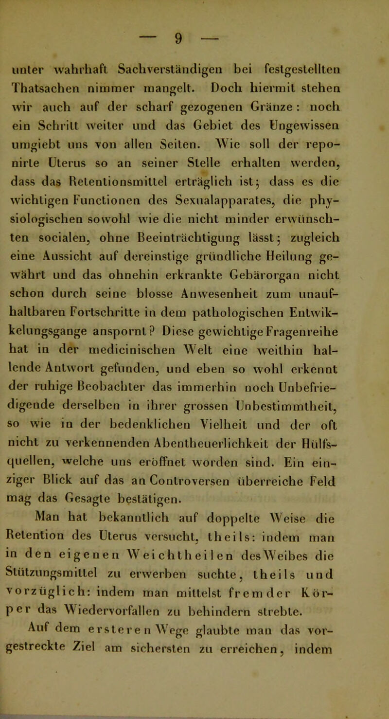 unter wahrhaft Sachverständigen bei feslgeslellten Thatsachen nimmer mangelt. Doch hiermit stehen wir auch auf der scharf gezogenen Gränze: noch ein Schritt weiter und das Gebiet des Ungewissen umgiebt uns von allen Seilen. Wie soll der repo- nirle Uterus so an seiner Stelle erhalten werden, dass das Retentionsmiltel erträglich ist, dass es die wichtigen Functionen des Sexualapparates, die phy- siologischen sowohl wie die nicht minder erwünsch- ten socialen, ohne Beeinträchtigung lässt 5 zugleich eine Aussicht auf dereinstige gründliche Heilung ge- währt und das ohnehin erkrankte Gebärorgan nicht schon durch seine blosse Anwesenheit zum unauf- haltbaren Fortschritte in dem pathologischen Entwik- kelungsgange anspornt? Diese gewichtige Fragenreihe hat in der medicinischen Welt eine weithin hal- lende Antwort gefunden, und eben so wohl erkennt der ruhige Beobachter das immerhin noch Unbefrie- digende derselben in ihrer grossen Unbestimmtheit, so wie in der bedenklichen Vielheit und der oft nicht zu verkennenden Abentheuerlichkeit der Hilfs- quellen, welche uns eröffnet worden sind. Ein ein- ziger Blick auf das an Controversen überreiche Feld mag das Gesagte bestätigen. Man hat bekanntlich auf doppelte Weise die Retention des Uterus versucht, theils: indem man in den eigenen Weicht heilen des W eibes die Stützungsmitlel zu erwerben suchte, theils und vorzüglich: indem man mittelst fremder Kör- per das W iedervorfallen zu behindern strebte. Auf dem ersleren Wege glaubte man das vor- gestreckte Ziel am sichersten zu erreichen, indem