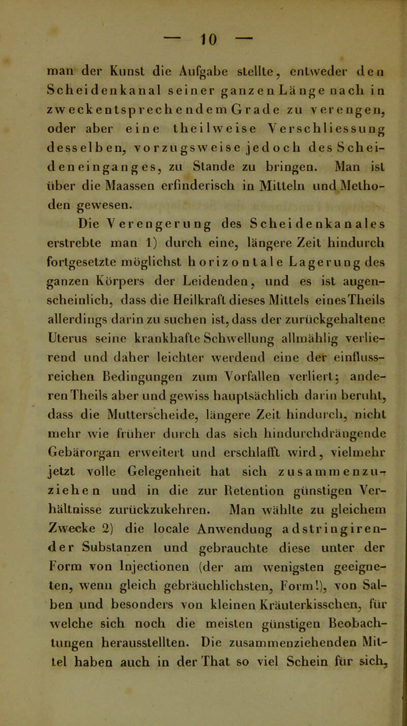 man der Kunst die Aufgabe stellte, entweder den Scheidenkanal seiner ganzen Länge nach in zweckentsprechendemGrade zu verengen, oder aber eine t he i l w e i s e Y e r s c h l i es s u u g desselben, v o r z u gs w e i s e j e d o c h des Schei- deneinganges, zu Stande zu bringen. Man ist über die Maassen erfinderisch in Mitteln und Metho- den gewesen. Die Verengerung des Scheidenkanales erstrebte man 1) durch eine, längere Zeit hindurch fortgesetzte möglichst horizontale Lagerung des ganzen Körpers der Leidenden, und es ist augen- scheinlich, dass die Heilkraft dieses Mittels einesTheils allerdings darinzu suchen ist,dass der zurückgehaltene Uterus seine krankhafte Schwellung allmählig verlie- rend und daher leichter werdend eine der einfluss- reichen Bedingungen zum Vorfällen verliert; ande- ren Theils aber und gewiss hauptsächlich darin beruht, dass die Mutterscheide, längere Zeit hindurch, nicht mehr wie früher durch das sich hindurchdrängende Gebärorgan erweitert und erschlafft wird, vielmehr jetzt volle Gelegenheit hat sich zusammenzu-? ziehen und in die zur Retention günstigen Ver- hältnisse zurückzukehren. Man wählte zu gleichem Zwecke 2) die locale Anwendung a dstr ingiren- der Substanzen und gebrauchte diese unter der Form von lnjectionen (der am wenigsten geeigne- ten, wenn gleich gebräuchlichsten, Form!), von Sal- ben und besonders von kleinen Kräuterkisschen, für welche sich noch die meisten günstigen Beobach- tungen herausslelllen. Die zusammenziehenden Mit- tel haben auch in der That so viel Schein für sich.