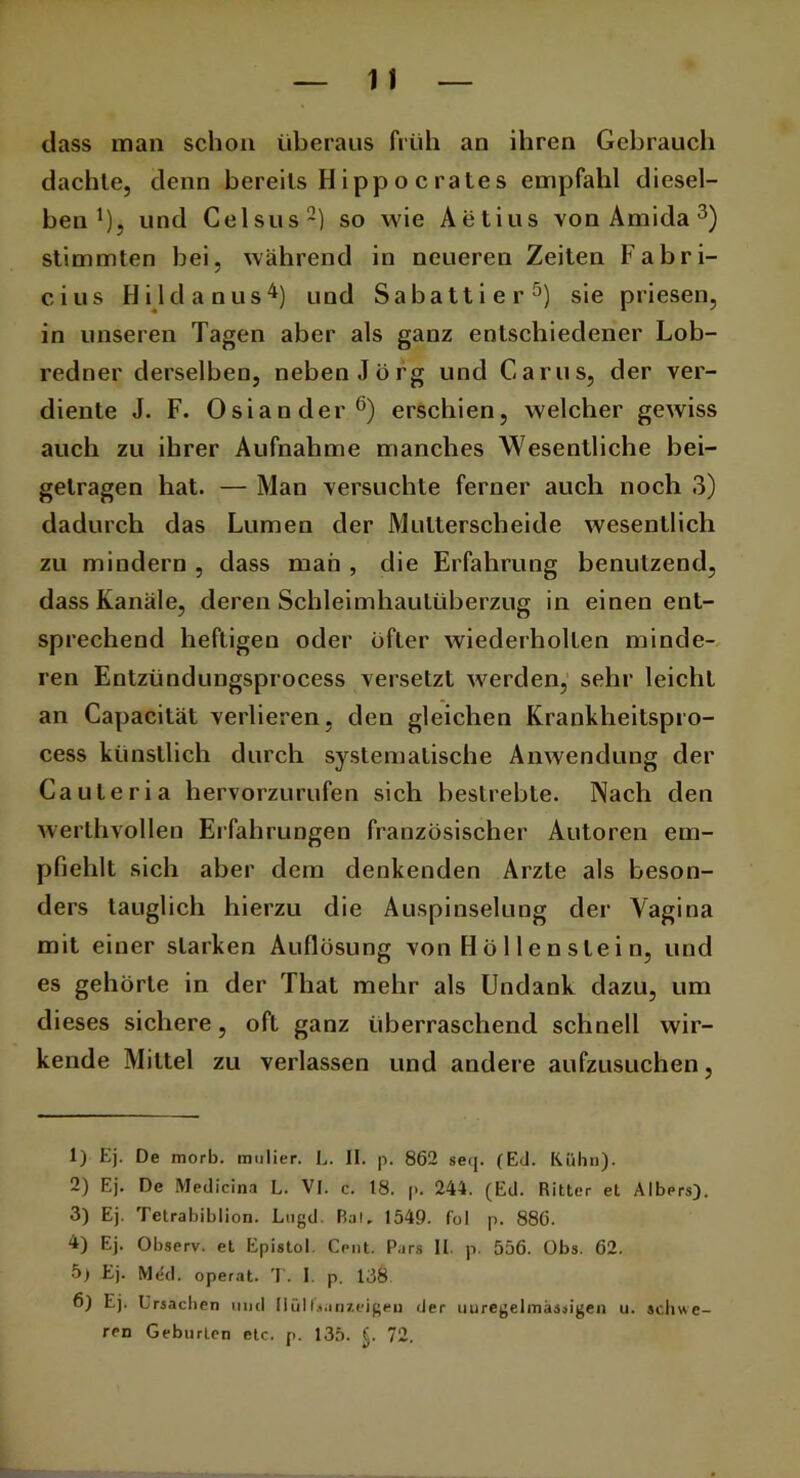 dass man schon überaus früh an ihren Gebrauch dachte, denn bereits H i pp o c ra te s empfahl diesel- ben1), und Celsus2) so wie Aetius von Amida 3) stimmten bei, während in neueren Zeiten Fabri- cius Hildanus4) und Sabattier5) sie priesen, in unseren Tagen aber als ganz entschiedener Lob- redner derselben, neben Jörg und Garns, der ver- diente J. F. Osiander6) erschien, welcher gewiss auch zu ihrer Aufnahme manches Wesentliche bei- getragen hat. — Man versuchte ferner auch noch 3) dadurch das Lumen der Multerscheide wesentlich zu mindern , dass man , die Erfahrung benutzend, dass Kanäle, deren Schleimhautüberzug in einen ent- sprechend heftigen oder öfter wiederholten minde- ren Entziindungsprocess versetzt werden, sehr leicht an Capacität verlieren, den gleichen Krankheitspro- cess künstlich durch systematische Anwendung der Cauleria hervorzurufen sich bestrebte. Nach den werthvollen Erfahrungen französischer Autoren em- pfiehlt sich aber dem denkenden Arzte als beson- ders tauglich hierzu die Auspinselung der Vagina mit einer starken Auflösung von H ö 11 e n sie i n, und es gehörte in der Thal mehr als Undank dazu, um dieses sichere, oft ganz überraschend schnell wir- kende Mittel zu verlassen und andere aufzusuchen, 1) Ej. De morb. mulier. L. II. p. 862 seq. (Ed. Kühn). 2) Ej. De Medicina L. VI. c. 18. |>. 244. (Ed. Ritter et Albers). 3) Ej. Tetrabibiion. Ltigd. Bai, 1549. fol p. 886. 4) Ej. Observ. et Epistel. Cent. Pars II. p. 556. Obs. 62. 5) Ej. Med. operat. T. I. p. 138 6) Ej. Ursachen und llülfsanzeigeu der unregelmässigen u. schwe- ren Geburten etc. p. 135. fj. 72.