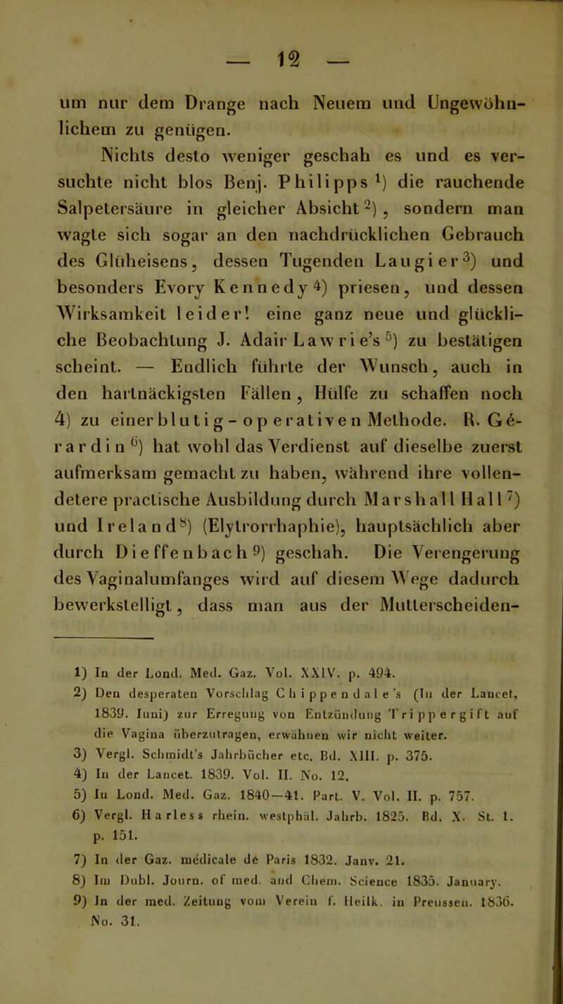 um nur dem Drange nach Neuem und Ungewöhn- lichem zu genügen. Niehls desto weniger geschah es und es ver- suchte nicht blos Benj. Philipps1) die rauchende Salpetersäure in gleicher Absicht2), sondern man wagte sich sogar an den nachdrücklichen Gebrauch des Glüheisens, dessen Tugenden Lau gier3 4) und besonders Evory Kennedy 4) priesen, und dessen Wirksamkeit leider! eine ganz neue und glückli- che Beobachtung J. Adair Law rie’s 5 6) zu bestätigen scheint. — Endlich führte der Wunsch, auch in den hartnäckigsten Fällen, Hülfe zu schaffen noch 4) zu einer bl ut i g - o p e rative n Methode. R. Gi- rardi n°) hat wohl das Verdienst auf dieselbe zuerst aufmerksam gemacht zu haben, während ihre vollen- detere praclisclie Ausbildung durch Mar sh all Hall7 8) und lrelandy) (Elylrorrhaphie), hauptsächlich aber durch D i e ffe nb ac h 9) geschah. Die Verengerung des Vaginalumfanges wird auf diesem Wege dadurch bewerkstelligt, dass man aus der Mutlerscheiden- 1) In der Lond. Med. Gaz. Vol. XXIV. p. 494. 2) Den desperaten Vorschlag Chippendale’s (In der Lancet, 1839. Juni) zur Erregung von Entzündung Trippergift auf die Vagina überzutragen, erwähnen wir nicht weiter. 3) Vergl. Schmidt’s Jahrbücher etc. Bd. XIII. p. 375. 4) In der Lancet. 1839. Vol. II. No. 12. 5) In Lond. Med. Gaz. 1840-41. Part. V. Vol. II. p. 757. 6) Vergl. H a ries s rhein. westphäl. Jahrb. 1825. Bd. X- St. I. p. 151. 7) In der Gaz. medicale de Paris 1832. Janv. 21. 8) Im Dubl. Journ. of med. and Cliem. Science 1835. January. 9) In der med. Zeitung vom Verein f. lleilk. in Preusseu. 183(5. No. 31.