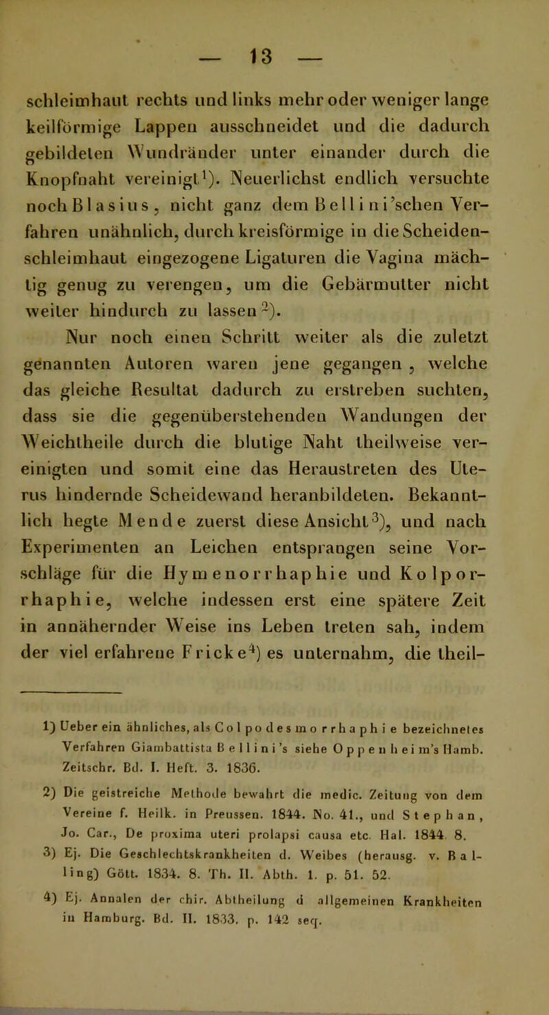 Schleimhaut rechts und links mehr oder weniger lange keilförmige Lappen ausschneidet und die dadurch gebildeten Wundränder unter einander durch die Knopfnaht vereinigt1). Neuerlichst endlich versuchte noch Blasius, nicht ganz dem B e 11 i n i ’schen Ver- fahren unähnlich, durch kreisförmige in die Scheiden- schleimhaut eingezogene Ligaturen die Vagina mäch- tig genug zu verengen, um die Gebärmutter nicht weiter hindurch zu lassen2). Nur noch einen Schritt weiter als die zuletzt genannten Autoren waren jene gegangen , welche das gleiche Resultat dadurch zu erstreben suchten, dass sie die gegenüberstehenden Wandungen der Weichlheile durch die blutige Naht theilweise ver- einigten und somit eine das Heraustreten des Ute- rus hindernde Scheidewand heranbildelen. Bekannt- lich hegte Mende zuerst diese Ansicht3), und nach Experimenten an Leichen entsprangen seine Vor- schläge für die Hymenorrhaphie und K o 1 p o r- rhaphie, welche indessen erst eine spätere Zeit in annähernder Weise ins Leben treten sah, indem der viel erfahrene Frick e4) es unternahm, die theil- 1) Ueber ein ähnliches, alsColpodesmo r r h a ph i e bezeichneles Verfahren Giambattista B e 11 i n i ’s siehe O p p e u h ei m’s Hamb. Zeitschr. Bei. I. Heft. 3. 1836. 2) Die geistreiche Methode bewahrt die medic. Zeitung von dem Vereine f. Heilk. in Preussen. 1844. No. 41., und Stephan, Jo. Car., De proxima uteri prolapsi causa etc. Hai. 1844 8. 3) Ej. Die Geschlechtskrankheiten d. Weibes (herausg. v. B a 1- ling) Gott. 1834. 8. Th. II. Abth. 1. p. 51. 52. 4) Ej. Annalen der rhir. Abtheilung d allgemeinen Krankheiten in Hamburg. Bd. II. 1833. p. 142 seq.