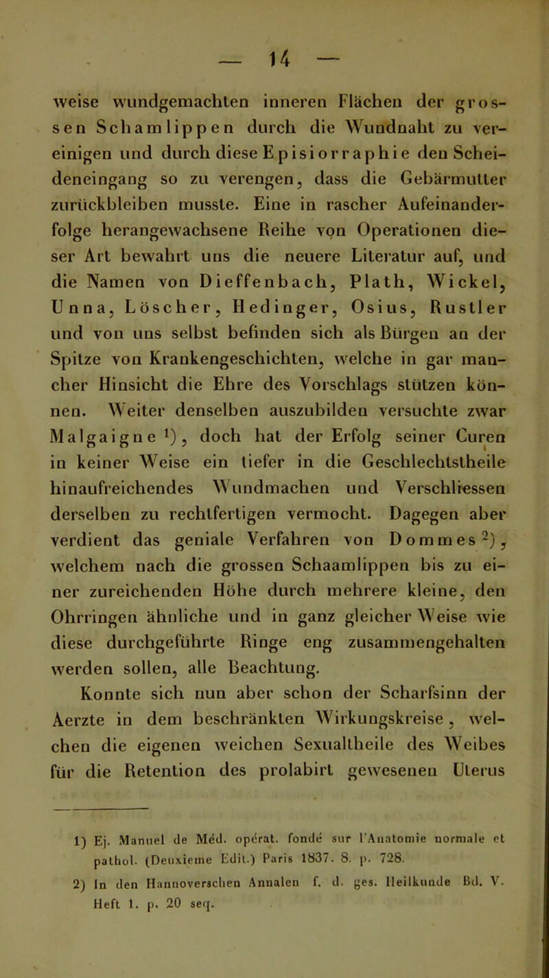 weise wundgemachten inneren Flächen der gros- sen Schamlippen durch die Wundnaht zu ver- einigen und durch diese Episiorraphie den Schei- deneingang so zu verengen, dass die Gebärmutter Zurückbleiben musste. Eine in rascher Aufeinander- folge herangewachsene Reihe von Operationen die- ser Art bewahrt uns die neuere Literatur auf, und die Namen von Dieffenbach, Plath, Wickel, Unna, Löscher, Hedinger, Osius, Rustler und von uns selbst befinden sich als Bürgen an der Spitze von Krankengeschichten, welche in gar man- cher Hinsicht die Ehre des Vorschlags stützen kön- nen. Weiter denselben auszubilden versuchte zwar Malgaigne *), doch hat der Erfolg seiner Curen in keiner Weise ein tiefer in die Geschlechlstheile hinaufreichendes Wundmachen und Verschlüssen derselben zu rechtfertigen vermocht. Dagegen aber verdient das geniale Verfahren von Dommes1 2), welchem nach die grossen Schaamlippen bis zu ei- ner zureichenden Höhe durch mehrere kleine, den Ohrringen ähnliche und in ganz gleicher Weise wie diese durchgeführte Ringe eng zusammengehalten werden sollen, alle Beachtung. Konnte sich nun aber schon der Scharfsinn der Aerzte in dem beschränkten Wirkungskreise, wel- chen die eigenen weichen Sexualtheile des Weibes für die Retention des prolabirt gewesenen Uterus 1) Ej. Manuel de Med. operat. fonde sur 1’Auatomie normale et pathol. (Deuxieme Edit.) Paris 1837. 8. p. 728. 2) In den Hannoverschen Annalen f. d. ges. Heilkunde Bd. V. Heft 1. p. 20 seq.