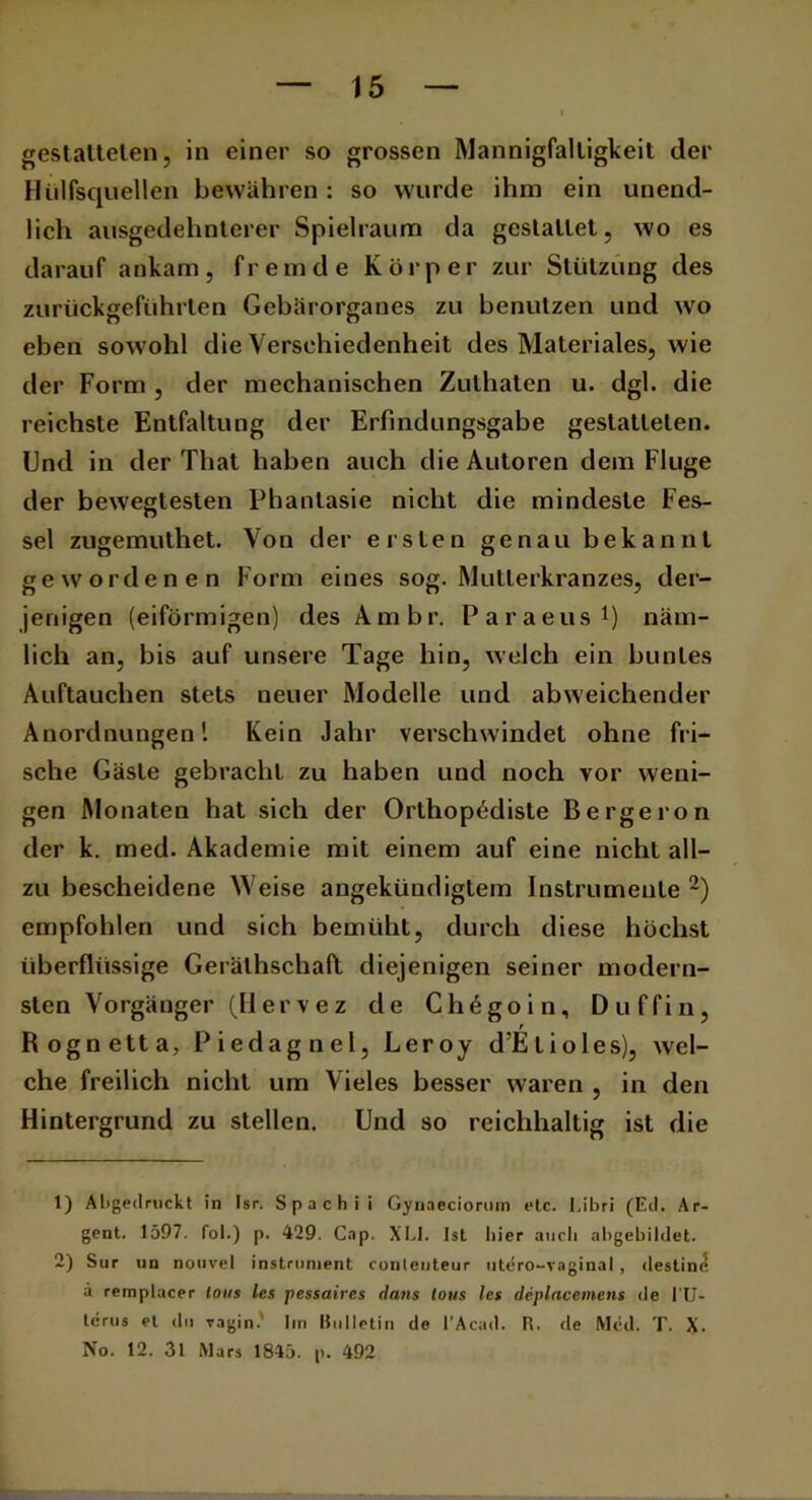 gestalteten, in einer so grossen Mannigfaltigkeit der Hilfsquellen bewähren: so wurde ihm ein unend- lich ausgedehnterer Spielraum da gestaltet, wo es darauf ankam, fremde Körper zur Stützung des zurückgeführlen Gebärorganes zu benutzen und wo eben sowohl die Verschiedenheit des Materiales, wie der Form , der mechanischen Zuthaten u. dgl. die reichste Entfaltung der Erfindungsgabe gestatteten. Und in der That haben auch die Autoren dem Fluge der bewegtesten Phantasie nicht die mindeste Fes- sel zugemuthet. Von der ersten genau bekannt gewordenen Form eines sog. Mutierkranzes, der- jenigen (eiförmigen) des Ambr. Paraeus1) näm- lich an, bis auf unsere Tage hin, welch ein buntes Auftauchen stets neuer Modelle und abweichender Anordnungen! Kein Jahr verschwindet ohne fri- sche Gäste gebracht zu haben und noch vor weni- gen Monaten hat sich der Orthopödiste Bergeron der k. med. Akademie mit einem auf eine nicht all- zu bescheidene Weise angekündigtem Instrumente 2) empfohlen und sich bemüht, durch diese höchst überflüssige Gerälhschafl diejenigen seiner modern- sten Vorgänger (II er v e z de Ch6goin, Duffin, r Rognetta, Piedagnel, Leroy d’Elioles), wel- che freilich nicht um Vieles besser waren , in den Hintergrund zu stellen. Und so reichhaltig ist die 1) Aligeilruckt in Isr. Spach ii Gynaeciorum etc. Libri (Eil. Ar- gent. 1597. fol.) p. 429. Cap. XLI. Ist liier auch abgebildet. 2) Sur un nouvel Instrument conlenteur utdro-vaginal, destine ä remplacer Ions les pessaires dans tous les deplacemens de l'U- terus et du vagin. Im Bulletin de l’Acad. R. de Med. T. X. No. 12. 31 Mars 1845. p. 492