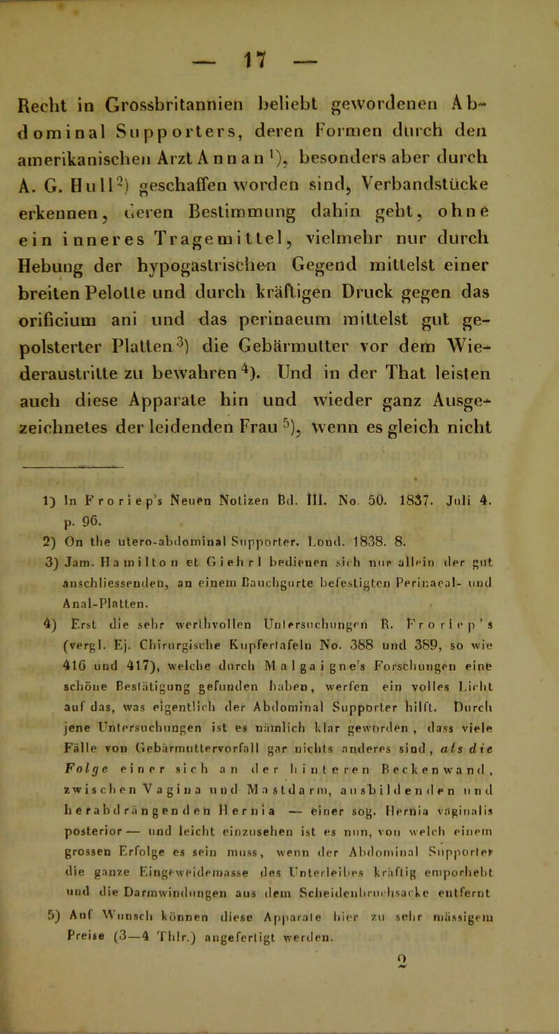 Recht in Grossbritannien beliebt gewordenen Ab- dominal Stipporters, deren Formen durch den amerikanischen Arzt Annan1), besonders aber durch A. G. Hüll2) geschaffen worden sind, Verbandstücke erkennen, deren Bestimmung dabin gebt, ohne ein inneres Trage mittel, vielmehr nur durch Hebung der hypogasirischen Gegend mittelst einer breiten Pelolle und durch kräftigen Druck gegen das orificium ani und das perinaeum mittelst gut ge- polsterter Platten3) die Gebärmutter vor dem Wie- deraustritte zu bewahren4). Und in der That leisten auch diese Apparate hin und wieder ganz Ausge- zeichnetes der leidenden Frau 5), wenn es gleich nicht 1) ln F r o r i e p’s Neuen Notizen ßd. III. No. 50. 1837. Juli 4. p. 96. 2) On the utero-abdominal Snppörter. Lond. 1838. 8. 3) Jam. H a in i 11 o n et Giehrl bedienen sich nun allein dpr gut anschliessenden, an einem ßauchgurte befestigten Perir.aeal- und Anal-Platten. 4) Erst die sehr werthvollen Untersuchungen R. Frorlep'ä (vergl. Ej. Chirurgische Kupferlafeln No. 388 und 389, so wie 416 und 417), welche durch j\l q 1 g a i g n e’s Forschungen eine schöne Bestätigung gefunden haben, werfen ein volles Lieht auf das, was eigentlich der Abdominal Supporter hilft. Durch jene Untersuchungen ist es nämlich klar geworden , dass viele Fälle von (iebärmuttervorfall gar nichts anderes sind, als die Folge einer sich an il e r hinteren Recken wand, zwischen Vagina und Mastdarm, ansbildenden und h e ra h d rä n g e n d e n 11 e r n i a — einer sog. Ilernia vaginalis posterior— und leicht einzusehen ist es nun, von welch einem grossen Erfolge es sein muss, wenn der Abdominal Supporter die ganze Eingeweidemasse des Unterleibes kräftig emporheht und die Darmwindungen aus dem Scheidenhruchsacke entfernt 5) Auf Wunsch k önnen diese Apparate hier zu sehr mässigem Preise (3—4 Thlr.) angeferligt werden. O