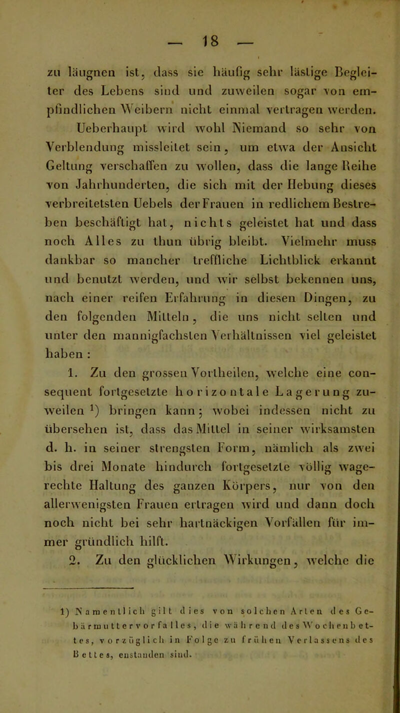 zu läugnen ist, dass sie häufig sehr lästige Beglei- ter des Lebens sind und zuweilen sogar von em- pfindlichen Weibern nicht einmal vertragen werden. Ueberhaupt wird wohl Niemand so sehr von Verblendung missleitet sein, um etwa der Ansicht Geltung verschaffen zu wollen, dass die lange Reihe von Jahrhunderten, die sich mit der Hebung dieses verbreitetsten Uebels derFrauen in redlichem Bestre- ben beschäftigt hat, nichts geleistet hat und dass noch Alles zu thun übrig bleibt. Vielmehr muss dankbar so mancher treffliche Lichtblick erkannt und benutzt werden, und wir selbst bekennen uns, nach einer reifen Erfahrung in diesen Dingen, zu den folgenden Mitteln, die uns nicht selten und unter den mannigfachsten Verhältnissen viel geleistet haben : 1. Zu den grossen Vortheilen, welche eine con- sequent fortgesetzte horizontale Lagerung zu- weilen !) bringen kann ; wobei indessen nicht zu übersehen ist, dass das Mittel in seiner wirksamsten d. h. in seiner strengsten Form, nämlich als zwei bis drei Monate hindurch fortgesetzte völlig wage- rechte Haltung des ganzen Körpers, nur von den allerwenigsten Frauen ertragen wird und dann doch noch nicht bei sehr hartnäckigen Vorfällen für im- mer gründlich hilft. 2. Zu den glücklichen Wirkungen, welche die 1) Namentlich gilt dies von solchen Arten des Ge- bärmuttervorfalles, die während d e s W o c h e n b e t- t e s, vorzüglich in Folge zu frühen Verlasse ns d e s bette s, custauden sind.