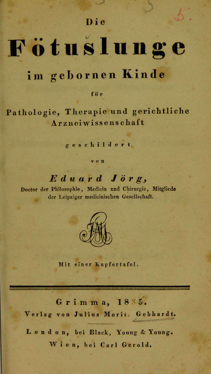 Fötuslunge im gebornen Kinde für Pathologie, Therapie und gerichtliche Arzneiwissenschaft geschildert von Eduard J ö r Doctor der Philosophie, Medicin und Chirurgie, Mitgliede der Leipziger medicinischen Gesellschaft. Mit einer Kupfertafel. Grimma, 18*5. Verlag von Julius Morit. Gebhardt. London, bei Black, Young & Young W ien, bei Carl Gerold.