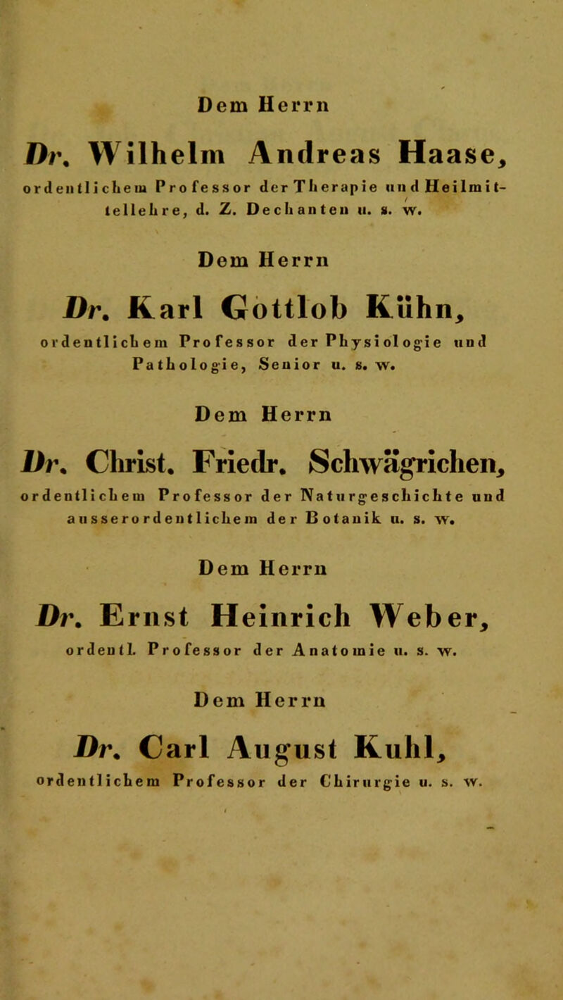 Dt\ Wilhelm Andreas Haase, ordentlichem Professor derTherapie uudHeilmit- te lieh re, d. Z. Dechanten u. u. w. Dem Herrn Dr. Karl Gottlob Kühn, ordentlichem Professor d er Phy si ol ogi e und Pathologie, Senior u. s. w. Dem Herrn Dr. Christ* Frietlr* Schwägrichen, ordentlichem Professor der Na t u r g e s cli i c h t e und ausserordentlichem der Botanik u. s. w. Dem Herrn Dr. Ernst Heinrich Weber, ordentl. Professor der Anatomie u. s. w. Dem Herrn Dr* Carl August Kühl, ordentlichem Professor der Chirurgie u. s. w.