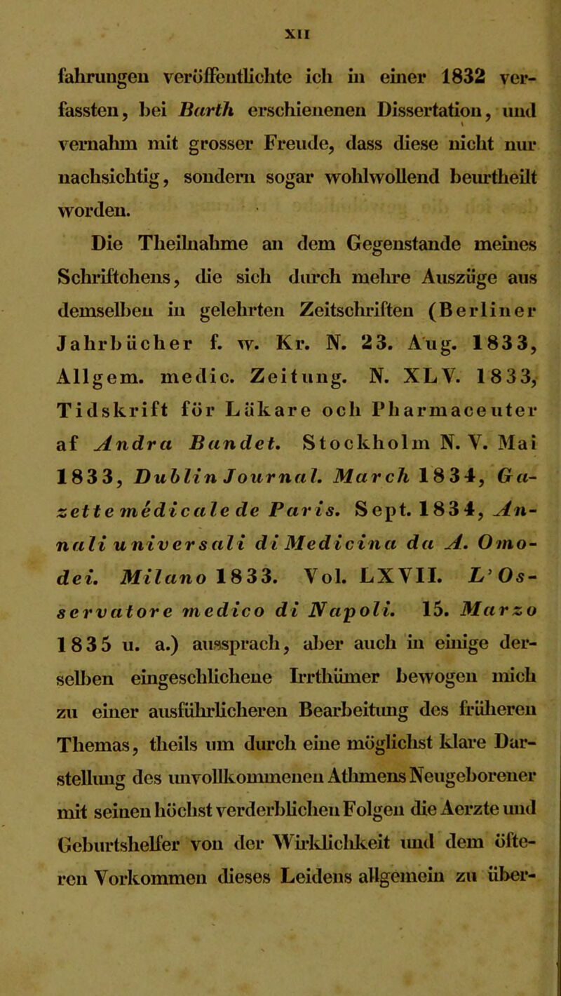 fahrungen veröffentlichte ich in einer 1832 ver- fassten, bei Barth erschienenen Dissertation, und i vernahm mit grosser Freude, dass diese nicht nur nachsichtig, sondern sogar wohlwollend beurtheilt worden. Die Theilnahme an dem Gegenstände meines Schriftchens, die sich durch mehre Auszüge aus demselben in gelehrten Zeitschriften (Berliner Jahrbücher f. w. Kr. N. 23. Aug. 1833, Allgem. medic. Zeitung. N. XLV. 1833, Tidskrift für Läkare och Pharmaceuter af Andra Bandet. Stockholm N. V. Mai 1833, Dublin Jour nah March 1834, Ga- zette me die alc de Paris. Sept. 1834, An- nali universali di Medicina da A. Omo- dei. Milano 1833. Vol. LXVII. L’Os- servatore medico di Napoli. 15. Marzo 1 8 3 5 u. a.) aussprach, aber auch in einige der- selben eingeschlichene Irrthihner bewogen mich zu einer ausführlicheren Bearbeitiuig des früheren Themas, tlieils um durch eine mögliclist klare Dar- stellung des unvollkommenen Athmens Neugeborener mit seinen höchst verderblichen Folgen dieAerzteund Geburtshelfer von der Wirkliclikeit imd dem öfte- ren Vorkommen dieses Leidens allgemein zu über-