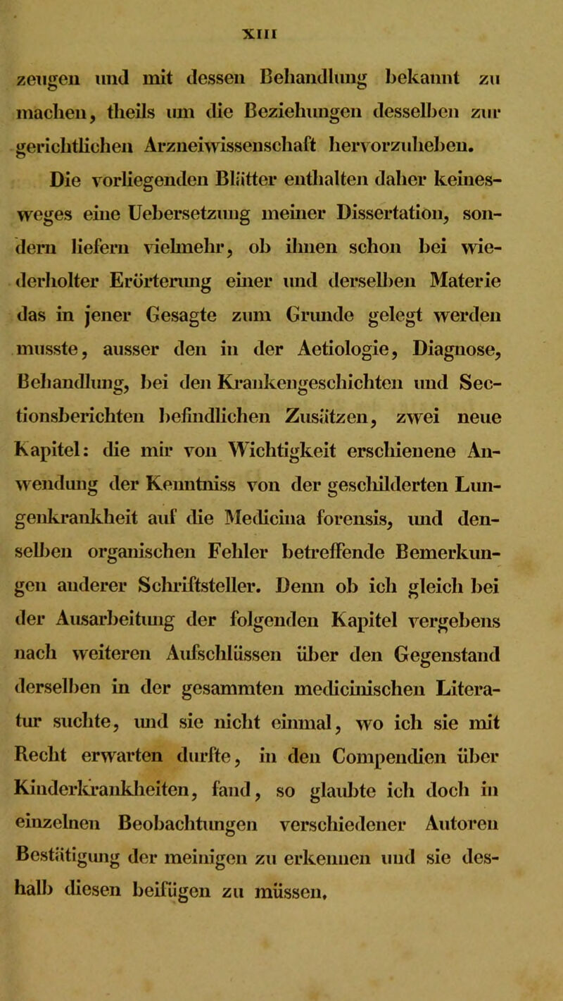 zeugen und mit dessen Behandlung bekannt zu machen, tlieils um die Beziehungen desselben zur gerichtlichen Arzneiwissenschaft hervorzuheben. o Die vorliegenden Blätter enthalten daher keines- weges eine Uebersetzimg meiner Dissertation, son- dern liefern vielmehr, ob ihnen schon bei wie- derholter Erörterung einer und tierseihen Materie das in jener Gesagte zum Grunde gelegt werden musste, ausser den in der Aetiologie, Diagnose, Behandlung, bei den Krankengeschichten und Sec- tionsberichten befindlichen Zusätzen, zwei neue Kapitel: die mir von Wichtigkeit erschienene An- wendung der Kenntniss von der gescliilderten Lun- genkrankheit auf die Medicina forensis, und den- selben organischen Fehler betreffende Bemerkun- gen anderer Schriftsteller. Denn ob ich gleich bei der Ausarbeitung der folgenden Kapitel vergebens nach weiteren Aufschlüssen über den Gegenstand derselben in der gesammten medicinischen Litera- tur suchte, und sic nicht einmal, wo ich sie mit Recht erwarten durfte, in den Compendien über Kinderkrankheiten, fand, so glaubte ich doch in einzelnen Beobachtungen verschiedener Autoren Bestätigung der mehligen zu erkennen und sie des- halb diesen beifügen zu müssen.