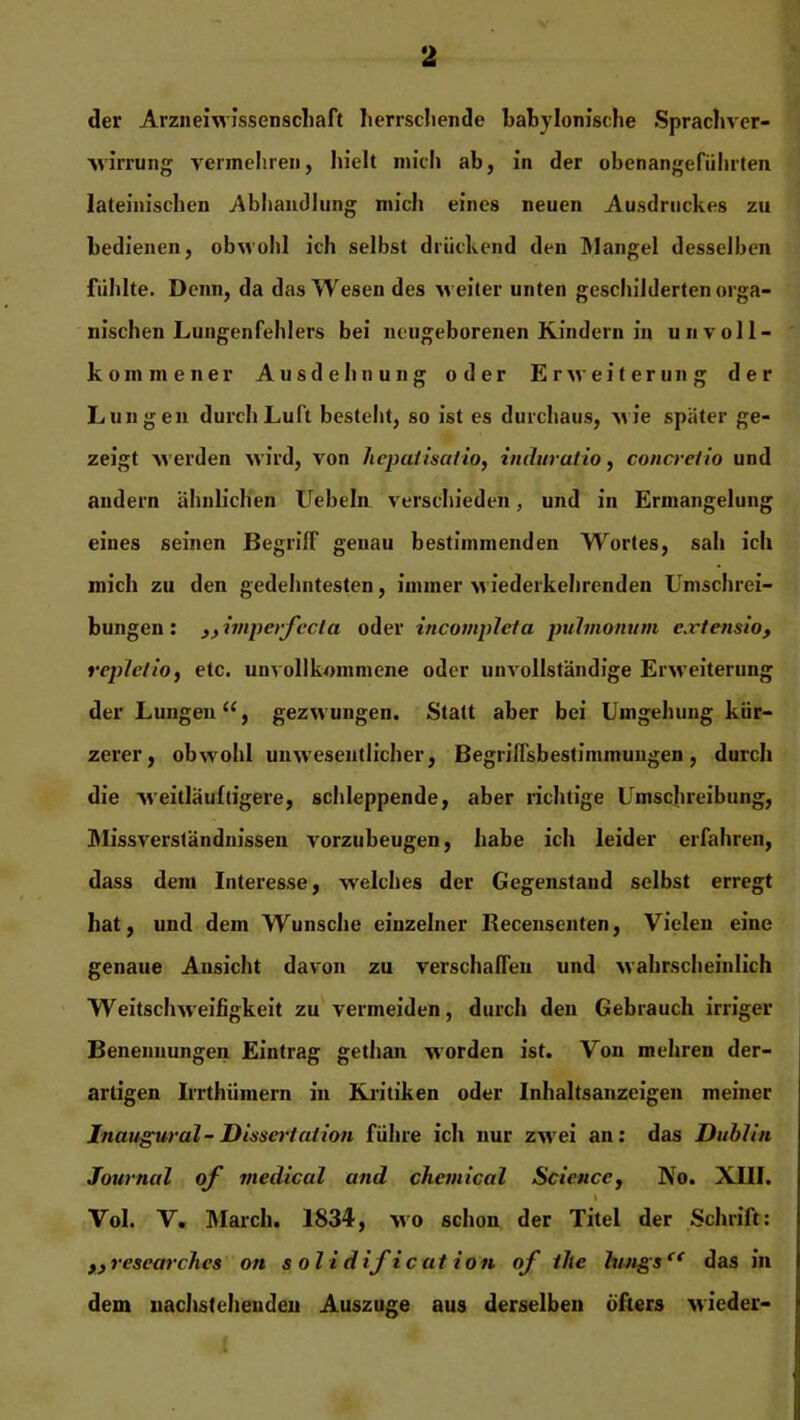 der Arzneiwissenschaft herrschende babylonische Sprachver- wirrung vermeinen, hielt mich ab, in der obenangefiiluten lateinischen Abhandlung mich eines neuen Ausdruckes zu bedienen, obwohl ich selbst drückend den Mangel desselben fühlte. Denn, da das Wesen des weiter unten geschilderten orga- nischen Lungenfehlers bei neugeborenen Kindern in unvoll- kommener Ausdehnung oder Erweiterung der Lungen durch Luft besteht, so ist es durchaus, wie spater ge- zeigt werden wird, von hepatisatio, induratio, concreiio und andern ähnlichen Uebeln verschieden, und in Ermangelung eines seinen Begriff genau bestimmenden Wortes, sah ich mich zu den gedehntesten, immer ■wiederkehrenden Umschrei- bungen: j) imperfecta oder incompleta pulmonum extensio, repletio, etc. unvollkommene oder unvollständige Erweiterung der Lungen“, gezwungen. Statt aber bei Umgehung kür- zerer, obwohl unwesentlicher, Begriffsbestimmungen, durch die weitläufigere, schleppende, aber richtige Umschreibung, Missverständnissen vorzubeugen, habe ich leider erfahren, dass dem Interesse, welches der Gegenstand selbst erregt hat, und dem Wunsche einzelner Recensenten, Vielen eine genaue Ansicht davon zu verschaffen und wahrscheinlich Weitschweifigkeit zu vermeiden, durch den Gebrauch irriger Benennungen Eintrag gethan worden ist. Von mehren der- artigen Irrthümern in Kritiken oder Inhaltsanzeigen meiner Inaugural- Dissertation führe ich nur zwei an: das Dublin Journal of medical and Chemical Science, No. XIII. \ Vol. V. March. 1834, wo schon der Titel der Schrift: ,, researches on solidification of ihe lungsc< das in dem nachstehenden Auszuge aus derselben öfters wieder-