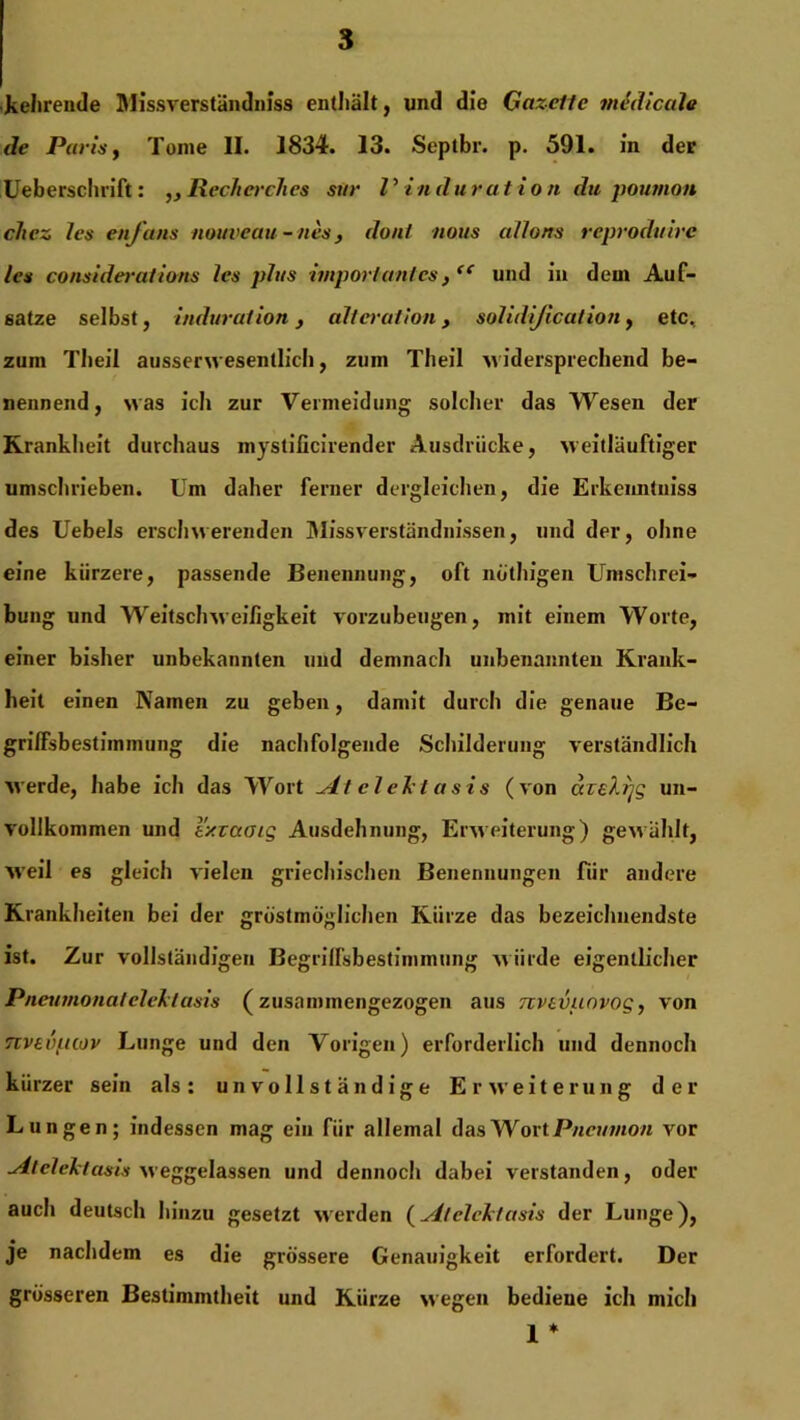 kehrende Missverständniss enthält, und die Gazelle midicale de Paris, Tome II. 1834. 13. Septbr. p. 591. in der Ueberschrift: Rech er dies sur V Induration du poumon chez les enfans nouveau-nes, dun/ nous allons reproduire les considerations les plus importantes, “ und in dem Auf- sätze selbst, Induration, altcrution, solidjication, etc, zum Theil ausserwesentlich, zum Tlieil widersprechend be- nennend, was ich zur Vermeidung solcher das Wesen der Krankheit durchaus mystificirender Ausdrücke, weitläufiger umschrieben. Um daher ferner dergleichen, die Erkeimtuiss des Uebels erschwerenden Missverständnissen, und der, ohne eine kürzere, passende Benennung, oft nöthigen Umschrei- bung und Weitschweifigkeit vorzubeugen, mit einem Worte, einer bisher unbekannten und demnach unbenannten Krank- heit einen Namen zu geben, damit durch die genaue Be- griffsbestimmung die nachfolgende Schilderung verständlich werde, habe ich das Wort ^dt elehtasis (von azeXrjg un- vollkommen und l'xzaoig Ausdehnung, Erweiterung) gewählt, weil es gleich vielen griechischen Benennungen für andere Krankheiten bei der größtmöglichen Kürze das bezeichnendste ist. Zur vollständigen Begriffsbestimmung würde eigentlicher Pneumonatelektasis (zusammengezogen aus nvevuovog, von nvevpcov Lunge und den Vorigen) erforderlich und dennoch kürzer sein als: unvollständige Erweiterung der Lungen; indessen mag ein für allemal das Wort Pneumon vor udt elektasis weggelassen und dennoch dabei verstanden, oder auch deutscli hinzu gesetzt werden (vll elektasis der Lunge), je nachdem es die grössere Genauigkeit erfordert. Der grösseren Bestimmtheit und Kürze wegen bediene ich mich 1 *