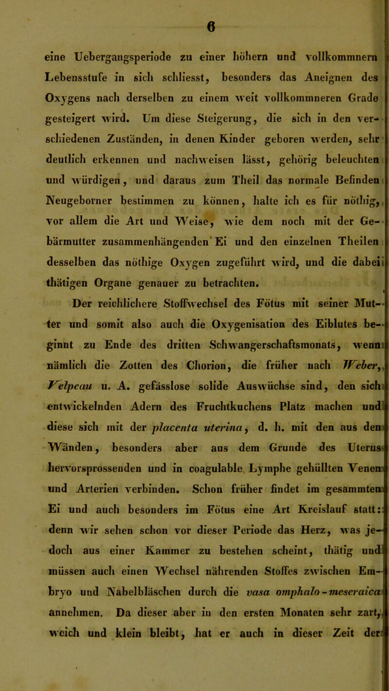 eine Uebergangsperiode zu einer höhern und vollkommnern Lebensstufe in sich schliesst, besonders das Aneignen des Oxygens nach derselben zu einem weit vollkommneren Grade f gesteigert wird. Um diese Steigerung, die sich in den ver- schiedenen Zustanden, in denen Kinder geboren werden, sehr deutlich erkennen und nachweisen lässt, gehörig beleuchten und würdigen , und daraus zum Theil das normale Befinden Neugeborner bestimmen zu können, halte ich es für nöthig, vor allem die Art und Weise, wie dem noch mit der Ge- bärmutter zusammenhängenden'Ei und den einzelnen Theilen desselben das nöthige Oxygen zugeführt wird, und die dabei i thätigen Organe genauer zu betrachten. Der reichlichere Stoffwechsel des Fötus mit seiner Mus- ter und somit also auch die Oxygenisation des Eiblutes be-- ginnt zu Ende des dritten Schwangerschaftsmonats, Avenm nämlich die Zotten des Chorion, die früher nach Weber Welpeau u. A. gefässlose solide Auswüchse sind, den sich: entwickelnden Adern des Fruchtkuchens Platz machen und! diese sich mit der placenta uterina, d. h. mit den aus den Wänden, besonders aber aus dem Grunde des Uterus* hervorsprosseuden und in coagulable Lymphe gehüllten Venen und Arterien verbinden. Schon früher findet im gesammten Ei und auch besonders im Fötus eine Art Kreislauf statt:: denn wir sehen schon vor dieser Periode das Herz, was je- doch aus einer Kammer zu bestehen scheint, thätig und müssen auch einen Wechsel nährenden Stoffes zwischen Em- bryo und Nabelbläschen durch die vasa omphalo -meseraica annehmen. Da dieser aber in den ersten Monaten sehr zart, weich und klein bleibt, hat er auch in dieser Zeit der: