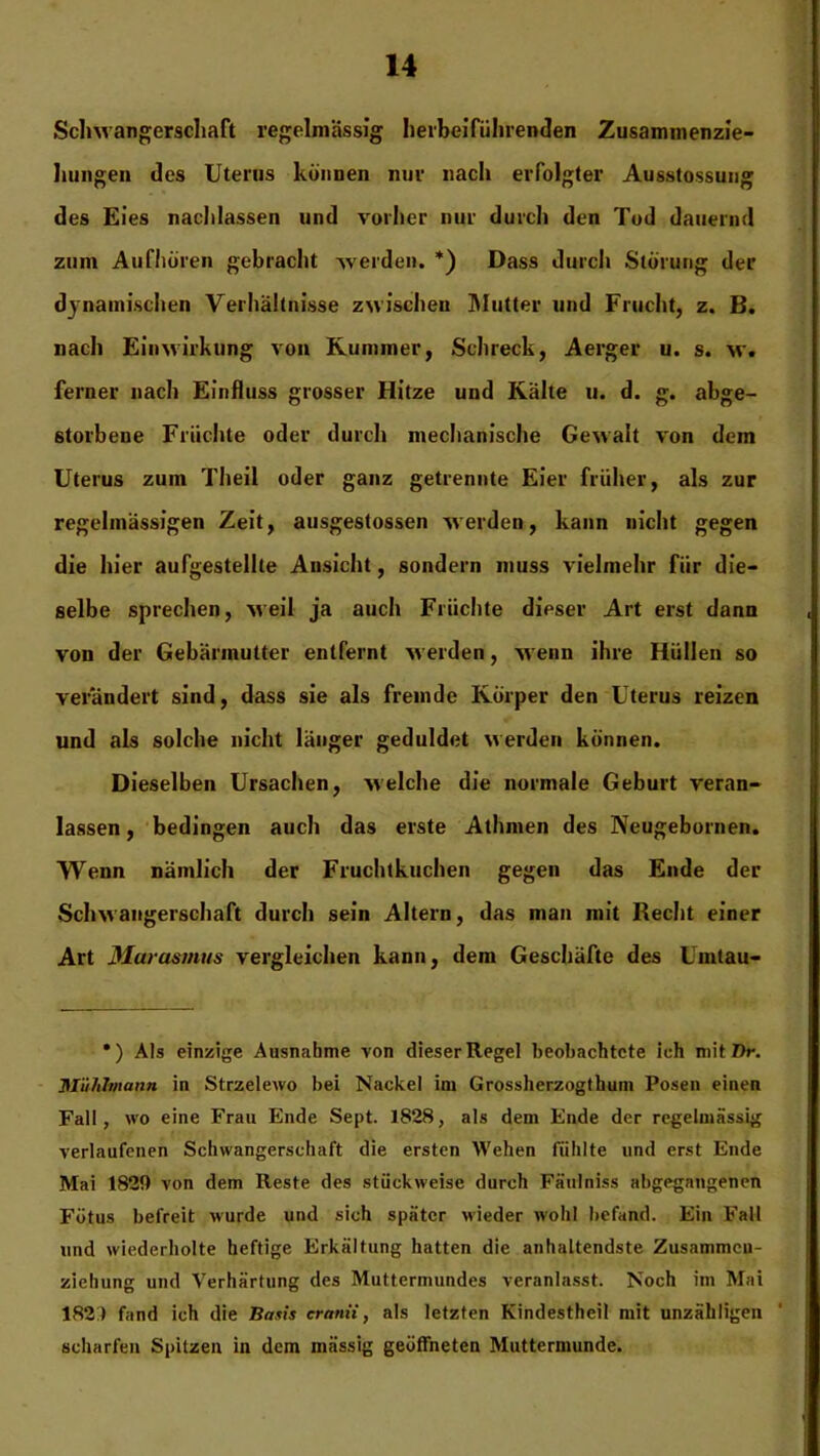 Schwangerschaft regelmässig herbei führ enden Zusammenzie- hungen des Uterus können nur nach erfolgter Ausstossung des Eies nachlassen und vorher nur durch den Tod dauernd zum Aufhören gebracht werden. *) Dass durch Störung der dynamischen Verhältnisse zwischen Mutter und Frucht, z. B. nach Einwirkung von Kummer, Schreck, Aerger u. s. w. ferner nach Einfluss grosser Hitze und Kälte u. d. g. abge- storbene Früchte oder durch mechanische Gewalt von dem Uterus zum Theil oder ganz getrennte Eier früher, als zur regelmässigen Zeit, ausgestossen werden, kann nicht gegen die hier aufgestellte Ansicht, sondern muss vielmehr für die- selbe sprechen, weil ja auch Früchte dieser Art erst dann von der Gebärmutter entfernt werden, wenn ihre Hüllen so verändert sind, dass sie als fremde Körper den Uterus reizen und als solche nicht länger geduldet werden können. Dieselben Ursachen, welche die normale Geburt veran- lassen , bedingen auch das erste Athmen des Neugebornen. Wenn nämlich der Fruchtkuchen gegen das Ende der Schwangerschaft durch sein Altern, das man mit Recht einer Art Marasmus vergleichen kann, dem Geschäfte des Umtau- •) Als einzige Ausnahme von dieser Regel beobachtete ich mit/lr. Mühhnann in Strzelewo bei Nackel im Grossherzogthum Posen einen Fall, wo eine Frau Ende Sept. 1828, als dem Ende der regelmässig verlaufenen Schwangerschaft die ersten Wehen fühlte und erst Ende Mai 1829 von dem Reste des stückweise durch Fäulniss abgegangenen Fötus befreit wurde und sich später wieder wohl befand. Ein Fall und wiederholte heftige Erkältung hatten die anhaltendste Zusammcu- ziehung und Verhärtung des Muttermundes veranlasst. Noch im Mai 182 ) fand ich die Basis cranii, als letzten Kindestheil mit unzähligen scharfen Spitzen in dem massig geöffneten Muttermunde.