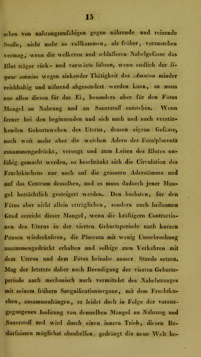 ßdies von nahrungsunfähigen gegen nährende und reizende Stoffe, nicht mehr so vollkommen, als früher, vorzustehen vermag, wenn die welkeren und schlafferen Nabelgefässe das Blut träger rück- und vorwärts führen, wenn endlich der 7<- (ji/or amttios wegen sinkender Thätigkeit des Amnion minder reichhaltig und nährend abgesondert werden kann, so muss aus allen diesen fiir das Ei, besonders aber für den Fötus Mangel an Nahrung und an Sauerstoff entstehen. Wenn ferner bei den beginnenden und sich nach und nach verstär- kenden Geburtswehen des Uterus, dessen eigene Gefüsse, noch weit mehr aber die weichen Adern der Fötalplacenta zusammengedrückt, verengt und zum Leiten des Blutes un- fähig gemacht werden, so beschränkt sich die Circulation des Fruchtkuchens nur noch auf die grossem Aderstämme und auf das Centrum desselben, und es muss dadurch jener Man- gel beträchtlich gesteigert werden. Den höchsten, für den Fötus aber nicht allein erträglichen, sondern auch heilsamen Grad erreicht dieser Mangel, wenn die kräftigem Contractio- nen des Uterus in der vierten Geburtsperiode nach kurzen Pausen wiederkehren, die Placenta mit wenig Unterbrechung zusammengedrückt erhalten und selbige zum Verkehren mit dem Uterus und dem Fötus beinahe ausser Stande setzeu. Mag der letztere daher nach Beendigung der vierten Geburts- periode auch mechanisch noch vermittelst des Nabelstranges mit seinem frühem Sanguificationsorgane, mit dem Fruchtku- chen, Zusammenhängen, er leidet doch in Folge der voraus- gegangenen Isolirung von demselben Mangel au Nahrung und Sauerstoff und wird durch einen innern Trieb, diesen Be- dürfnissen möglichst abzuhelfen, gedrängt die neue Welt be-