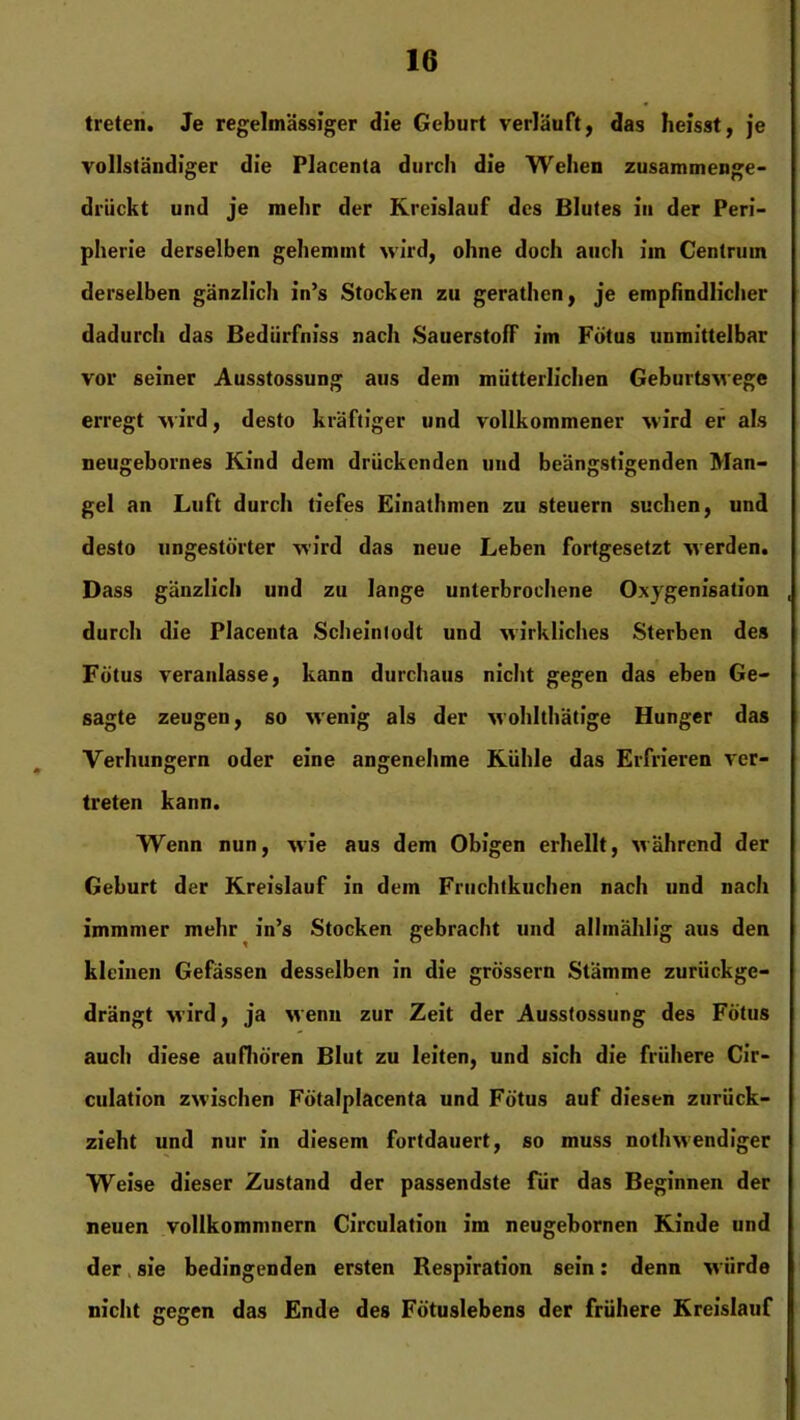 treten. Je regelmässiger die Geburt verläuft, das heisst, je vollständiger die Placenta durch die Wehen zusammenge- drückt und je mehr der Kreislauf des Blutes in der Peri- pherie derselben gehemmt wird, ohne doch auch im Centrum derselben gänzlich in’s Stocken zu gerathen, je empfindlicher dadurch das Bediirfniss nach Sauerstoff im Fötus unmittelbar vor seiner Ausstossung aus dem mütterlichen Geburtswege erregt wird, desto kräftiger und vollkommener wird er als neugebornes Kind dem drückenden und beängstigenden Man- gel an Luft durch tiefes Einathmen zu steuern suchen, und desto ungestörter wird das neue Leben fortgesetzt werden. Dass gänzlich und zu lange unterbrochene Oxygenisation , durch die Placenta Scheinlodt und wirkliches Sterben des Fötus veranlasse, kann durchaus nicht gegen das eben Ge- sagte zeugen, so wenig als der wohlthätige Hunger das Verhungern oder eine angenehme Kühle das Erfrieren ver- treten kann. Wenn nun, wie aus dem Obigen erhellt, Mährend der Geburt der Kreislauf in dem Fruchtkuchen nach und nach immmer mehr in’s Stocken gebracht und allmählig aus den kleinen Gefässen desselben in die grossem Stämme zurückge- drängt M'ird, ja Menu zur Zeit der Ausstossung des Fötus auch diese aufhören Blut zu leiten, und sich die frühere Cir- culation zwischen Fötalplacenta und Fötus auf diesen zurück- zieht und nur in diesem fortdauert, so muss notlnvendiger Weise dieser Zustand der passendste für das Beginnen der neuen vollkommnern Circulation im neugebornen Kinde und der sie bedingenden ersten Respiration sein: denn Miirde nicht gegen das Ende des Fötuslebens der frühere Kreislauf