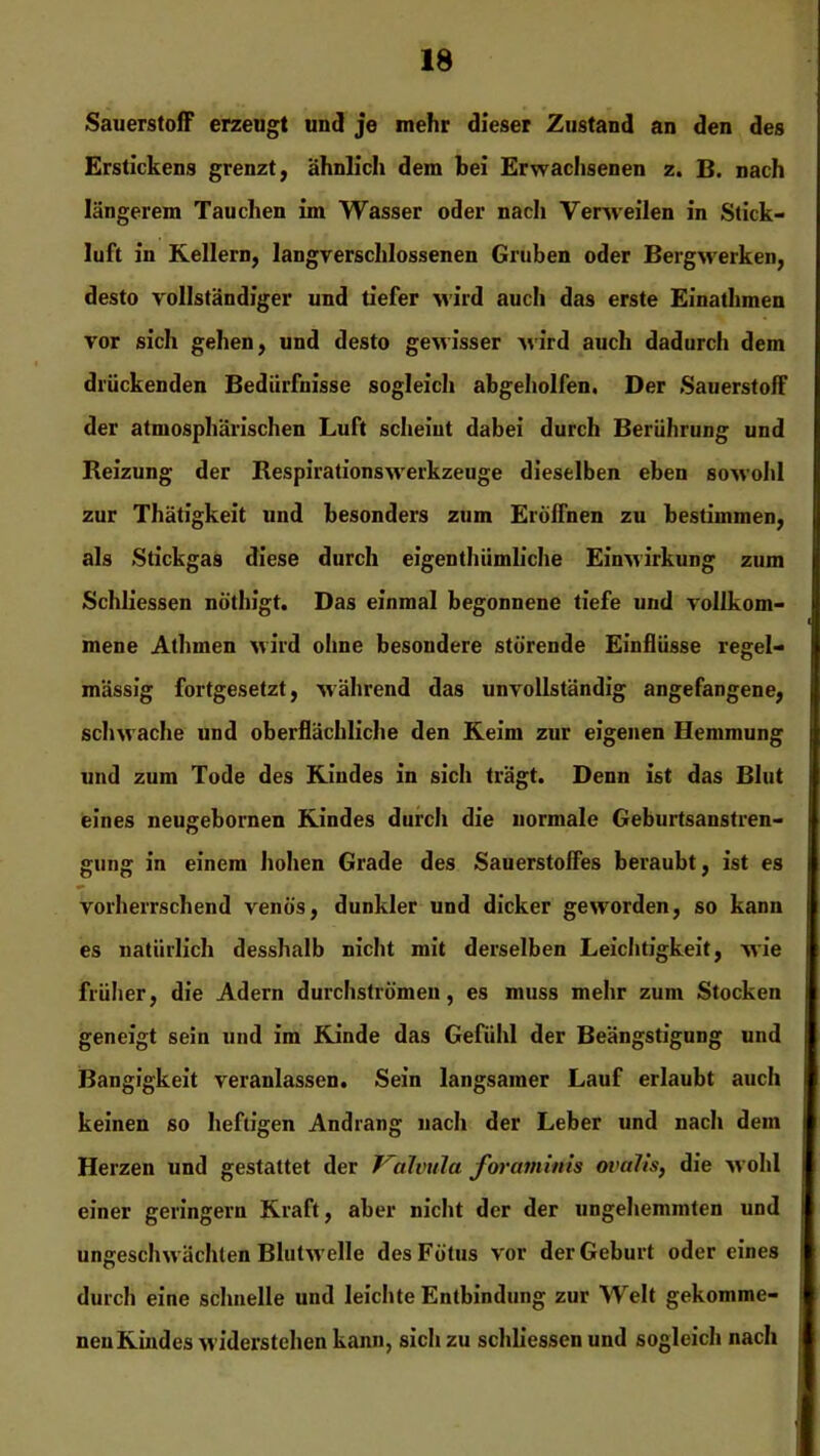 Sauerstoff erzeugt und je mehr dieser Zustand an den des Erstickens grenzt, ähnlich dem bei Erwachsenen z. B. nach längerem Tauchen im Wasser oder nach Yenveilen in Stick- luft in Kellern, langverschlossenen Gruben oder Bergwerken, desto vollständiger und tiefer wird auch das erste Einathmen vor sich gehen, und desto gewisser wird auch dadurch dem drückenden Bedürfnisse sogleich abgeholfen. Der Sauerstoff der atmosphärischen Luft scheint dabei durch Berührung und Reizung der Respirationswerkzeuge dieselben eben sowohl zur Thätigkeit und besonders zum Eröffnen zu bestimmen, als Stickgas diese durch eigenthiimliche Einwirkung zum Schliessen nöthigt. Das einmal begonnene tiefe und vollkom- mene Athrnen wird ohne besondere störende Einflüsse regel- mässig fortgesetzt, während das unvollständig angefangene, schwache und oberflächliche den Keim zur eigenen Hemmung und zum Tode des Kindes in sich trägt. Denn ist das Blut eines neugebornen Kindes durch die normale Geburtsanstren- gung in einem hohen Grade des Sauerstoffes beraubt, ist es vorherrschend venös, dunkler und dicker geworden, so kann es natürlich desshalb nicht mit derselben Leichtigkeit, wie früher, die Adern durchströmen, es muss mehr zum Stocken geneigt sein und im Kinde das Gefühl der Beängstigung und Bangigkeit veranlassen. Sein langsamer Lauf erlaubt auch keinen so heftigen Andrang nach der Leber und nach dem Herzen und gestattet der Jalvula forantinis ovalis, die wohl einer geringem Kraft, aber nicht der der ungehemmten und ungeschwächten Blutwelle des Fötus vor der Geburt oder eines durch eine schnelle und leichte Entbindung zur Welt gekomme- nen Kindes widerstehen kann, sich zu schliessen und sogleich nach