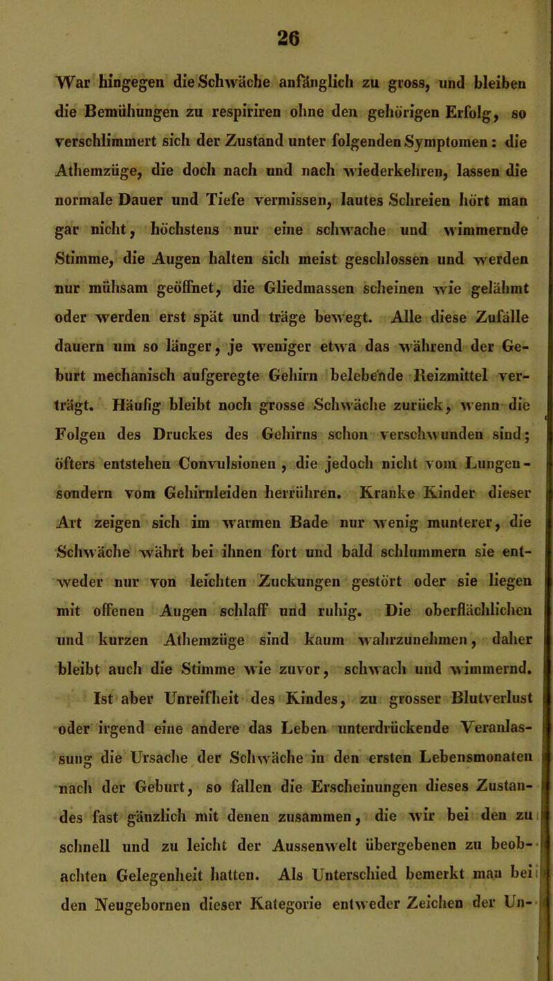 War hingegen die Schwäche anfänglich zu gross, und bleiben die Bemühungen zu respiriren ohne den gehörigen Erfolg, so verschlimmert sich der Zustand unter folgenden Symptomen: die Athemziige, die doch nach und nach wiederkehren, lassen die normale Dauer und Tiefe vermissen, lautes Schreien hört man gar nicht, höchstens nur eine schwache und wimmernde Stimme, die Augen halten sich meist geschlossen und werden nur mühsam geöffnet, die Gliedmassen scheinen wie gelähmt oder werden erst spät und träge bewegt. Alle diese Zufälle dauern um so länger, je weniger etwa das während der Ge- burt mechanisch aufgeregte Gehirn belebende Reizmittel ver- trägt. Häufig bleibt noch grosse Schwäche zurück, wenn die ' Folgen des Druckes des Gehirns schon verschwunden sind; öfters entstehen Convulsioneu , die jedoch nicht vom Lungen- sondern vom Gehirnleiden herrühren. Kranke Kinder dieser Art zeigen sich im warmen Bade nur wenig munterer, die Schwäche währt bei ihnen fort und bald schlummern sie ent- weder nur von leichten Zuckungen gestört oder sie liegen mit offenen Augen schlafF und ruhig. Die oberflächlichen und kurzen Athemziige sind kaum w ahrzunehmen, daher bleibt auch die Stimme wie zuvor, schwach und wimmernd. Ist aber Unreifheit des Kindes, zu grosser Blutverlust oder irgend eine andere das Leben unterdrückende Veranlas- sung die Ursache der Schwäche in den ersten Lebensmonaten nach der Geburt, so fallen die Erscheinungen dieses Zustan- | des fast gänzlich mit denen zusammen, die wir bei den zu ! schnell und zu leicht der Aussenwrelt übergebenen zu beob- achten Gelegenheit hatten. Als Unterschied bemerkt man beii den Neugebornen dieser Kategorie entweder Zeichen der Un- |i