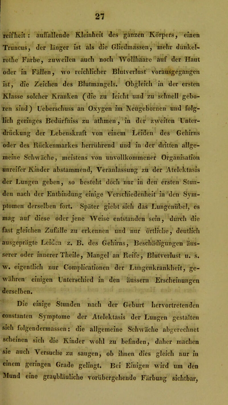 reifheit : auffallende Kleinheit des ganzen Körpers, einen Truncus, der langer ist als die Gliedmassen, mehr dunkel- rothe Farbe, zuweilen auch noch Wollhaare auf der Haut oder in Fällen, wo reichlicher Blutverlust vorausgegangen ist, die Zeichen des Blutmangels. Obgleich in der ersten Klasse solcher Kranken (die zu leicht und zu schnell gebo- ren sind) Ueberschuss an Oxygen im Neugebornen und folg- lich geringes Bediirfniss zu athmen, in der zweiten Unter- drückung der Lebenskraft von einem Leiden des Gehirns oder des Rückenmarkes herrührend und in der dritten allge- meine Schwäche, meistens von unvollkommener Organisation unreifer Kinder abstammend, Veranlassung zu der Atelektasis der Lungen geben, so besteht doch nur in den ersten Stun- den nach der Entbindung einige Verschiedenheit in den Sym- ptomen derselben fort. Später giebt sich das Lungeniibcl, es mag auf diese oder jene Weise entstanden sein, durch die fast gleichen Zufalle zu erkennen und nur örtliche, deutlich ausgeprägte Leiden z. B. des Gehirns, Beschädigungen äus- serer oder innerer Theile, Mangel an Reife, Blutverlust u. s. w. eigentlich nur Complicationen der Lungenkrankheit, ge- währen einigen Unterschied in den äussem Erscheinungen derselben. Die einige Stunden nach der Geburt hervortretenden constanten Symptome der Atelektasis der Lungen gestalten sich folgendermassen: die allgemeine Schwäche abgerechnet scheinen sich die Kinder wohl zu befinden, daher machen sie auch Versuche zu saugen, ob ihnen dies gleich nur iu einem geringen Grade gelingt. Bei Einigen wird um den Mund eine graubläuliche vorübergehende Färbung sichtbar,