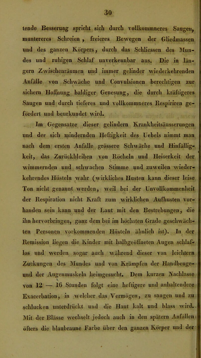 lende Besserung spricht sich durch vollkommneres Saugen, muntereres Schreien , freieres Bewegen der Gliedmassen und des ganzen Körpers, durch das Schh’essen des Mun- des und ruhigen Schlaf unverkennbar aus. Die in lan- gem Zwischenräumen und immer gelinder Aviederkehrenden Anfälle von Schwäche und Convulsionen berechtigen zur sichern Hoffnung baldiger Genesung, die durch kräftigeres Saugen und durch tieferes und vollkommneres Respiriren ge- fördert und beurkundet wird. Im Gegensätze dieser gelindem Krankheitsäusserungen und der sich mindernden Heftigkeit des Hebels nimmt man nach dem ersten Anfalle grössere Schwäche und Hinfällig- keit, das Zurückbleiben von Röcheln und Heiserkeit der wimmernden und schwachen Stimme und zuweilen wieder- kehrendes Hüsteln wahr (wirkliches Husten kann dieser leise Ton nicht genannt werden, weil bei der Unvollkommenheit der Respiration nicht Kraft zum wirklichen Aufhusten vor- handen sein kann und der Laut mit den Bestrebungen, die ihn hervorbringen, ganz dem bei im höchsten Grade geschwäch- ten Personen vorkonuneuden Hüsteln ähnlich ist). In der Remission liegen die Kinder mit halbgeöffneten Augen schlaf- los und werden sogar auch während dieser von leichtern Zuckungen des Mundes und von Krämpfen der Handbeuge- und der Augenmuskeln heinigesucht. Dem kurzen Nachlasse V von 12 — 16 Stunden folgt eine heftigere und anhaltendere Exacerbation, in welcher das Vermögen, zu saugen und zu schlucken unterdrückt und die Haut kalt und blass wird. Mit der Blässe wechselt jedoch auch in den spätem Anfällen öfters die blaubraune Farbe über den ganzen Körper und der