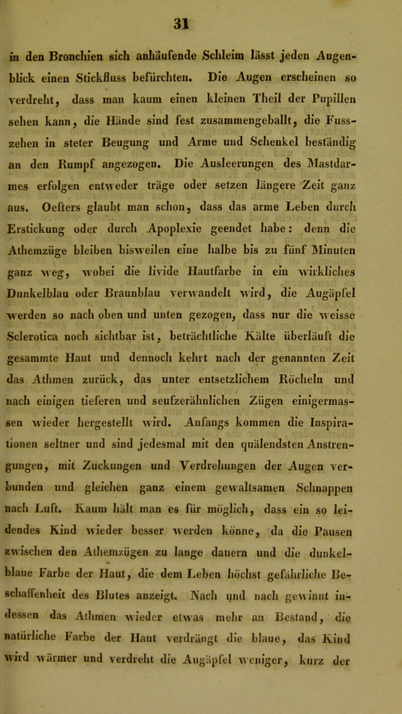 in den Bronchien eich anhäufende Schleim lässt jeden Augen- blick einen Stickfluss befürchten. Die Augen erscheinen so verdreht, dass man kaum einen kleinen Theil der Pupillen sehen kann, die Hände sind fest zusammengeballt, die Fuss- zehen in steter Beugung und Arme und Schenkel beständig an den Rumpf angezogen. Die Ausleerungen des Mastdar- mes erfolgen entweder träge oder setzen längere Zeit ganz aus. Oefters glaubt man schon, dass das arme Leben durch Erstickung oder durch Apoplexie geendet habe: denn die Athemzüge bleiben bisweilen eine halbe bis zu fünf Minuten ganz weg, wobei die livide Hautfarbe in ein wirkliches Dunkelblau oder Braunblau verwandelt wird, die Augäpfel werden so nach oben und unten gezogen, dass nur die weisse Sclerotica noch sichtbar ist, beträchtliche Kälte überläuft die gesammte Haut und dennoch kehrt nach der genannten Zeit das Athmen zurück, das unter entsetzlichem Röcheln und nach einigen tieferen und seufzerähnlichen Zügen einigermas- sen wieder hergestellt wird. Anfangs kommen die Inspira- tionen seltner und sind jedesmal mit den quälendsten Anstren- gungen , mit Zuckungen und Verdrehungen der Augen ver- bunden und gleichen ganz einem gewaltsamen Schnappen nach Luft. Kaum hält man es für möglich, dass ein so lei- dendes Kind wieder besser werden könne, da die Pausen zwischen den Alhemzügen zu lange dauern und die dunkel- blaue Farbe der Haut, die dem Leben höchst gefährliche Be- schaffenheit des Blutes anzeigt. Nach und nach gewinnt in- dessen das Athmen wieder etwas mehr an Bestand, die natürliche Farbe der Haut verdrängt die blaue, das Kind wird wärmer und verdreht die Augäpfel weniger, kurz der