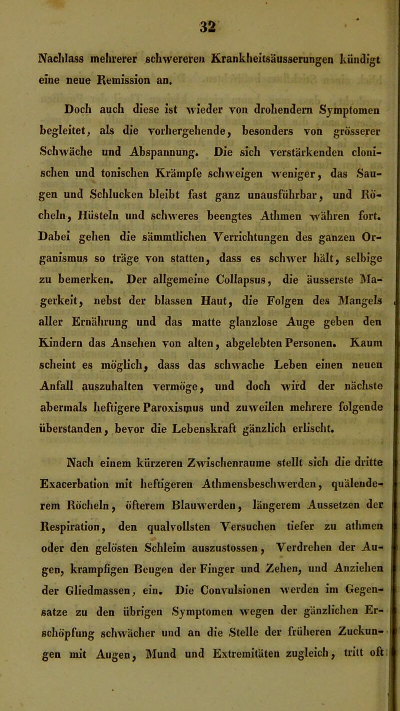 Nachlass mehrerer schwereren Krankheitsäusserungen kündigt eine neue Remission an. Doch auch diese ist -wieder von drohendem Symptomen begleitet, als die vorhergehende, besonders von grösserer Schwäche und Abspannung. Die sich verstärkenden cloni- schcn und tonischen Krämpfe schweigen weniger, das Sau- gen und Schlucken bleibt fast ganz unausführbar, und Rö- cheln, Hüsteln und schweres beengtes Athmen währen fort. Dabei gehen die sämmtlichen Verrichtungen des ganzen Or- ganismus so träge von statten, dass es schwer hält, selbige zu bemerken. Der allgemeine Collapsus, die äusserste Ma- gerkeit, nebst der blassen Haut, die Folgen des Mangels aller Ernährung und das matte glanzlose Auge geben den Kindern das Ansehen von alten, abgelebten Personen. Kaum scheint es möglich, dass das schwache Leben einen neuen Anfall auszuhalten vermöge, und doch wird der nächste abermals heftigere Paroxismus und zuweilen mehrere folgende Überstauden, bevor die Lebenskraft gänzlich erlischt. Nach einem kürzeren Zwischenräume stellt sich die dritte Exacerbation mit heftigeren Athmensbesclnverden, quälende- rem Röcheln, öfterem Blauwerden, längerem Aussetzen der Respiration, den qualvollsten Versuchen tiefer zu athmen oder den gelösten Schleim auszustossen, Verdrehen der Au- gen, krampfigen Beugen der Finger und Zehen, und Anziehen der Gliedmassen, ein. Die Convulsionen werden im Gegen- sätze zu den übrigen Symptomen -wegen der gänzlichen Er- schöpfung schwächer und an die Stelle der früheren Zuckun- gen mit Augen, Mund und Extremitäten zugleich, tritt oft