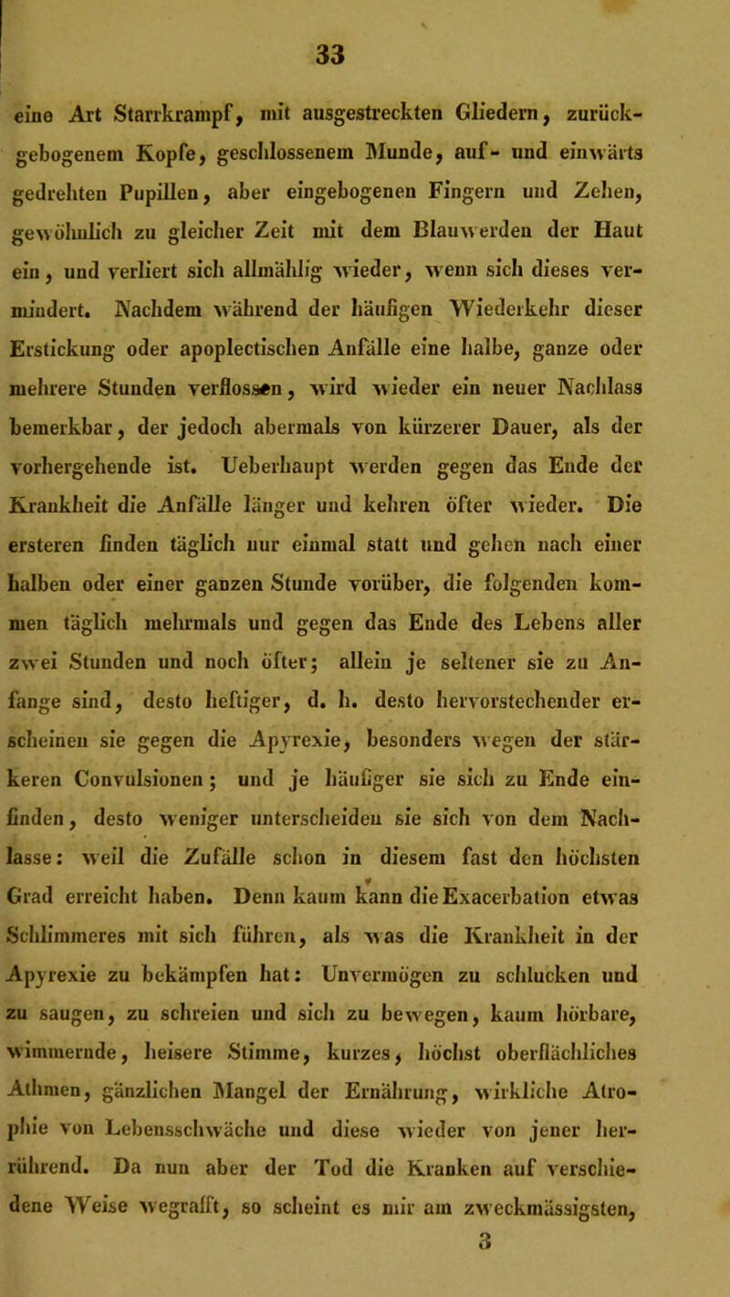 eine Art Starrkrampf, mit ausgestreckten Gliedern, zurück- gebogenem Kopfe, geschlossenem Munde, auf- und einwärts gedrehten Pupillen, aber eingebogenen Fingern und Zehen, gewöhnlich zu gleicher Zeit mit dem Blauwerden der Haut ein, und verliert sich allmahlfg wieder, w enn sich dieses ver- mindert. Nachdem während der häufigen Wiederkehr dieser Erstickung oder apoplectischen Anfälle eine halbe, ganze oder mehrere Stunden verflossen, w ird wieder ein neuer Nachlass bemerkbar, der jedoch abermals von kürzerer Dauer, als der vorhergehende ist. Ueberhaupt werden gegen das Ende der Krankheit die Anfälle länger und kehren öfter wieder. Die ersteren finden täglich nur einmal statt und gehen nacli einer halben oder einer ganzen Stunde vorüber, die folgenden kom- men täglich mehrmals und gegen das Ende des Lebens aller zwei Stunden und noch öfter; allein je seltener sie zu An- fänge sind, desto heftiger, d. h. desto hervorstechender er- scheinen sie gegen die Apyrexie, besonders wegen der stär- keren Convulsionen; und je häufiger sie sich zu Ende ein- linden , desto weniger unterscheiden sie sich von dem Nach- lasse: weil die Zufälle schon in diesem fast den höchsten Grad erreicht haben. Denn kaum kann die Exacerbation etwas Schlimmeres mit sich führen, als was die Krankheit in der Apyrexie zu bekämpfen hat: Unvermögen zu schlucken und zu saugen, zu schreien und sich zu bewegen, kaum hörbare, wimmernde, heisere Stimme, kurzes, höchst oberflächliches Athmen, gänzlichen Mangel der Ernährung, wirkliche Atro- phie von Lebensschwäche und diese wieder von jener her- rührend. Da nun aber der Tod die Kranken auf verschie- dene Weise wegralft, so scheint es mir am zweckmässigsten, 3