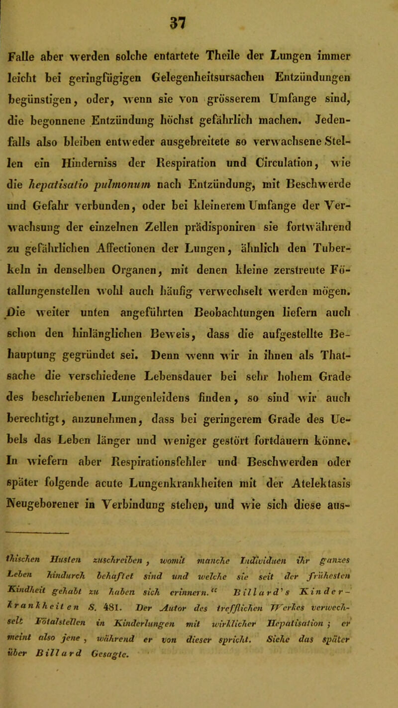 Falle aber Meiden solche entartete Theile der Lungen immer leicht bei geringfügigen Gelegenheitsursachen Entzündungen begünstigen, oder, Menn sie von grösserem Umfange sind, die begonnene Entzündung höchst gefährlich machen. Jeden- falls also bleiben entM eder ausgebreitete 60 verwachsene Stel- len ein Hinderniss der Respiration und Circulation, m ie die hepalisalio pulmonum nach Entzündung, mit Beschwerde und Gefahr verbunden, oder bei kleinerem Umfange der Ver- wachsung der einzelnen Zellen prädisponiren sie fortM’ährend zu gefährlichen ACfectionen der Lungen, ähnlich den Tuber- keln in denselben Organen, mit denen kleine zerstreute Fö- tallungenstellen M’olil auch häufig verwechselt werden mögen. J)ie weiter unten angeführten Beobachtungen liefern auch schon den hinlänglichen BeMeis, dass die aufgestellte Be- hauptung gegründet sei. Denn -wenn Mir in ihnen als That- sache die verschiedene Lebensdauer bei sehr hohem Grade des beschriebenen Lungenleidens finden, so sind M'ir auch berechtigt, auzunehmen, dass bei geringerem Grade des Ue- bels das Leben länger und weniger gestört fortdauern könne. In M'iefem aber Respirationsfehler und BescIiMerden oder später folgende acute Lungenkrankheiten mit der Atelektasis Neugeborener in Verbindung stehen, und -wie sich diese aus- tluschcn Husten zuschreiben , womit manche Individuen ihr ganzes Leien hindurch behaftet sind und welche sie seit der frühesten Kindheit gehabt zu haben sich erinnern.<c Jlillard's Kinder — Krankheiten S. 481. Der jiutor des trefflichen Werkes verwech- selt FötalsleUen in Kinderlungen mit wirklicher Hepatisation ; er meint also jene , während er von dieser spricht. Siehe das später über Bill ard Gesagte.