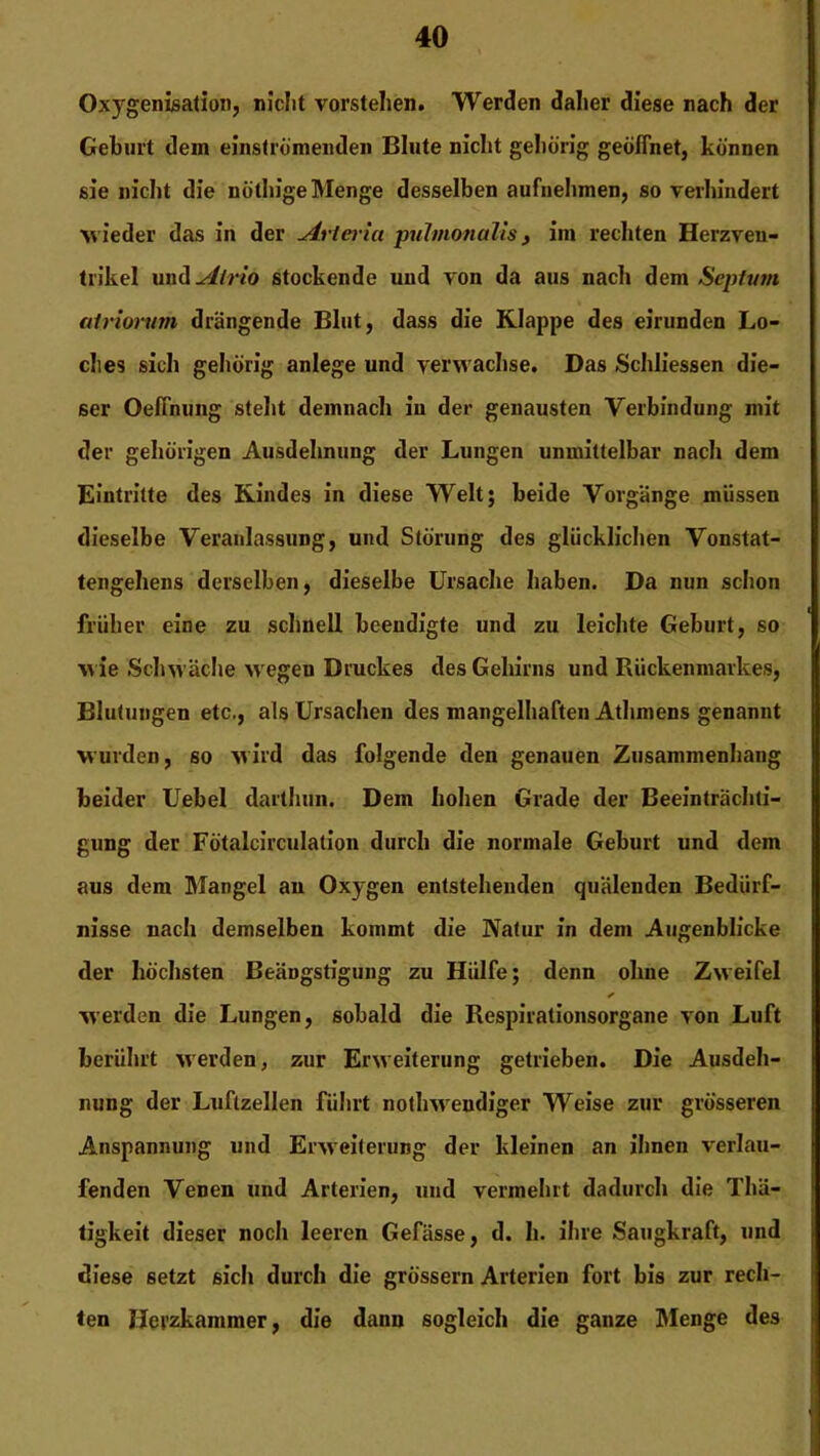 Oxygenisation, nicht vorstelien. Werden daher diese nach der Geburt dem einstromenden Blute nicht gehörig geöffnet, können sie nicht die nöthige Menge desselben aufnehmen, so verhindert ■wieder das in der Arterici puhnonalis, im rechten Herzven- trikel und Airio stockende und von da aus nach dem Scplum atriortim drängende Blut, dass die Klappe des eirunden Lo- ches sich gehörig anlege und verwachse. Das Schliessen die- ser Oeffnung steht demnach in der genausten Verbindung mit der gehörigen Ausdehnung der Lungen unmittelbar nach dem Eintritte des Kindes in diese Welt; beide Vorgänge müssen dieselbe Veranlassung, und Störung des glücklichen Vonstat- tengeheus derselben, dieselbe Ursache haben. Da nun schon früher eine zu schnell beendigte und zu leichte Geburt, so ■wie Schwäche wegen Druckes des Gehirns und Rückenmarkes, Blutungen etc., als Ursachen des mangelhaften Athmens genannt wurden, so wird das folgende den genauen Zusammenhang beider Uebel darthun. Dem hohen Grade der Beeinträchti- gung der Fötalcirculation durch die normale Geburt und dem aus dem Mangel au Oxygen entstehenden quälenden Bedürf- nisse nach demselben kommt die Natur in dem Augenblicke der höchsten Beängstigung zu Hülfe; denn ohne Zweifel ✓ werden die Lungen, sobald die Respirationsorgane von Luft berührt werden, zur Erweiterung getrieben. Die Ausdeh- nung der Luftzellen führt nothwendiger Weise zur grösseren Anspannung und Erweiterung der kleinen an ihnen verlau- fenden Venen und Arterien, und vermehrt dadurch die Tlüi- tigkeit dieser noch leeren Gefässe, d. h. ihre Saugkraft, und diese setzt sielt durch die grossem Arterien fort bis zur rech- ten Herzkammer, die dann sogleich die ganze Menge des