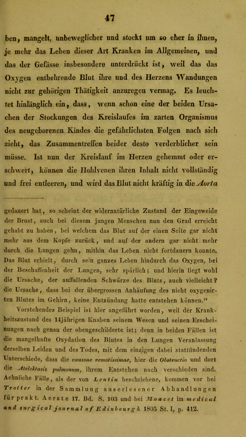 ben, mangelt, unbeweglicher und stockt 11m so eher in ihnen, je mehr das Leben dieser Art Kranken im Allgemeinen, und das der Gelasse insbesondere unterdrückt ist, weil das das Ox)geu entbehrende Blut ihre und des Herzens Wandungen nicht zur gehörigen Thätigkeit anzuregen vermag. Es leuch- tet hinlänglich ein, dass, wenn schon eine der beiden Ursa- chen der Stockungen des Kreislaufes im zarten Organismus des neugeborenen Kindes die gefährlichsten Folgen nach sich zieht, das Zusammentreffen beider desto verderblicher sein müsse. Ist nun der Kreislauf im Herzen gehemmt oder er- schwert, können die Hohlvenen ihren Inhalt nicht vollständig und frei entleeren, und w ird das Blut nicht kräftig in die^dorla gedauert hat, so scheint der widernatürliche Zustand der Eingeweide der Brust, auch bei diesem jungen Menschen nun den Grad erreicht gehabt zu haben, bei welchem das Blut auf der einen Seite gar nicht mehr aus dem Kopfe zurück, und auf der andern gar nicht mehr durch die Lungen gehn, mithin das Leben nicht fortdauern konnte. Das Blut erhielt, durch sein ganzes Leben hindurch das Oxygen, bei der Beschaffenheit der Lungen, sehr spärlich; und hierin liegt wohl die Ursache, der auffallenden Schwärze des Bluts, auch vielleicht? die Ursache, dass bei der übergrossen Anhäufung des nicht oxygenir- ten Blutes im Gehirn, keine Entzündung hatte entstehen können.“ Vorstehendes Beispiel ist hier angeführt worden, W'eil der Krank- heitszustand des 14jährigen Knaben seinem Wesen und seinen Erschei- nungen nach genau der obengeschilderte ist; denn in beiden Fällen ist die mangelhafte Oxydation des Blutes in den Lungen Veranlassung derselben Leiden und des Todes, mit dem einzigen dabei stattfindenden Unterschiede, dass die caussne remotissimae, hier die Olslmclio und dort die ^iiclcltusis pulmonum, ihrem Entstehen nach verschieden sind. Aehnliche Fälle, als der von L ent in beschriebene, kommen vor bei Troltcr in der Sammlung auserlesener Abhandlungen für prakt. Aerzte 17. Bd. S. 10.3 und bei Maacet im medical and sur g ic ul j ournal of Edinbourgh 1805 St. I, p. 412.