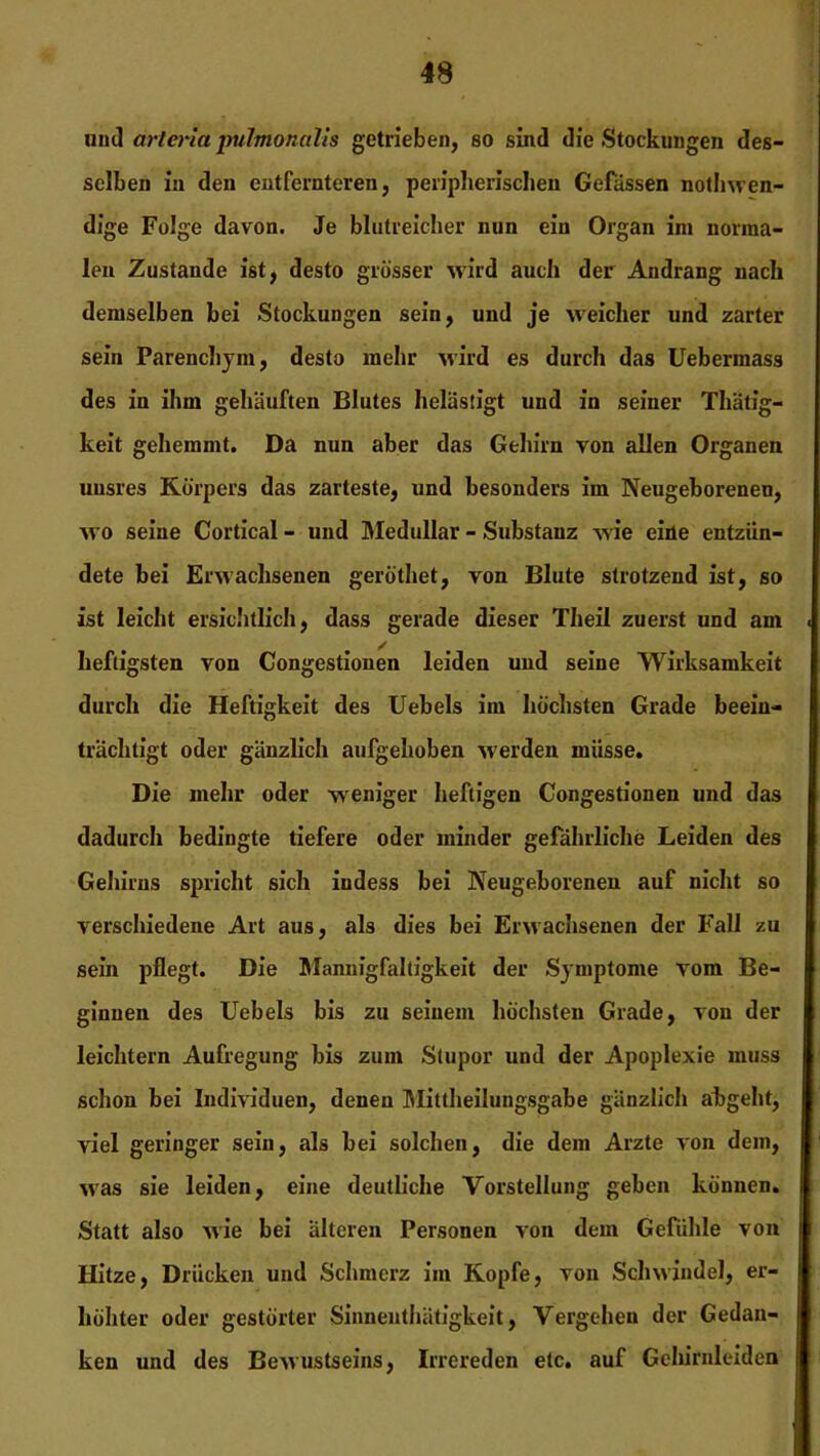 und arteria pulmonalis getrieben, so sind die Stockungen des- selben in den entfernteren, peripherischen Gefässen nothwen- dige Folge davon. Je blutreicher nun ein Organ im norma- len Zustande ist, desto grösser wird auch der Andrang nach demselben bei Stockungen sein, und je weicher und zarter sein Parenchym, desto mehr wird es durch das Uebermass des in ihm gehäuften Blutes belästigt und in seiner Thätig- keit gehemmt. Da nun aber das Gehirn von allen Organen unsres Körpers das zarteste, und besonders im Neugeborenen, wo seine Cortical - und Medullär - Substanz wie eine entzün- dete bei Erwachsenen geröthet, von Blute strotzend ist, so ist leicht ersichtlich, dass gerade dieser Theii zuerst und am heftigsten von Congestionen leiden und seine Wirksamkeit durch die Heftigkeit des Uebels im höchsten Grade beein- trächtigt oder gänzlich aufgehoben -werden müsse. Die mehr oder weniger heftigen Congestionen und das dadurch bedingte tiefere oder minder gefährliche Leiden des Gehirns spricht sich indess bei Neugeborenen auf nicht so verschiedene Art aus, als dies bei Erwachsenen der Fall zu sein pflegt. Die Mannigfaltigkeit der Symptome vom Be- ginnen des Uebels bis zu seinem höchsten Grade, von der leichtern Aufregung bis zum Stupor und der Apoplexie muss schon bei Individuen, denen Mittheilungsgabe gänzlich abgeht, viel geringer sein, als bei solchen, die dem Arzte von dem, was sie leiden, eine deutliche Vorstellung geben können. Statt also wie bei älteren Personen von dem Gefühle von Hitze, Drücken und Schmerz im Kopfe, von Schwindel, er- höhter oder gestörter Sinnenthätigkeit, Vergehen der Gedan- ken und des Bewustseins, Irrereden etc. auf Gehirnleiden