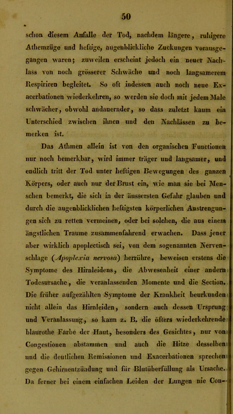 schon diesem Anfälle der Tod, nachdem längere, ruhigere Athemzüge und heftige, augenblickliche Zuckungen vorausge- gangen waren; zuweilen erscheint jedoch ein neuer Nach- lass von noch grösserer Schwäche und noch langsamerem Respiriren begleitet. So oft indessen auch noch neue Ex- acerbationen wiederkehren, so werden sie doch mit jedem Male schwächer, obwohl andauernder, so dass zuletzt kaum ein Unterschied zwischen ilmen und den Nachlässen zu be- merken ist. Das Alhmen allein ist von den organischen Functionen nur noch bemerkbar, wird immer träger und langsamer, und endlich tritt der Tod unter heftigen Bewegungen des ganzen Körpers, oder auch nur der Brust ein, wie man sie bei Men- schen bemerkt, die sich in der äussersten Gefahr glauben und durch die augenblicklichen heftigsten körperlichen Anstrengun- gen sich zu retten vermeinen, oder bei solchen, die aus einem ängstlichen Traume zusammenfalirend erwachen. Dass jener aber wirklich apoplectisch sei, von dem sogenannten Nerven- schlage (Apoplexia nervosa) herrühre, beweisen erstens die Symptome des Hirnleidens, die Abwesenheit einer anderni Todesursache, die veranlassenden Momente und die Section. Die früher aufgezählten Symptome der Krankheit beurkunden nicht allein das Hirnleiden, sondern auch dessen Ursprung und Veranlassung, so kann z. B. die öfters wiederkehrende blaurothe Farbe der Haut, besonders des Gesichtes, nur vom Congestionen abstammen und auch die Hitze desselben i und die deutlichen Remissionen und Exacerbationen sprechen gegen Gehirnentzündung und für Blutüberfüllung als Ursache. Da ferner bei einem einfachen Leiden der Lungen nie Con-