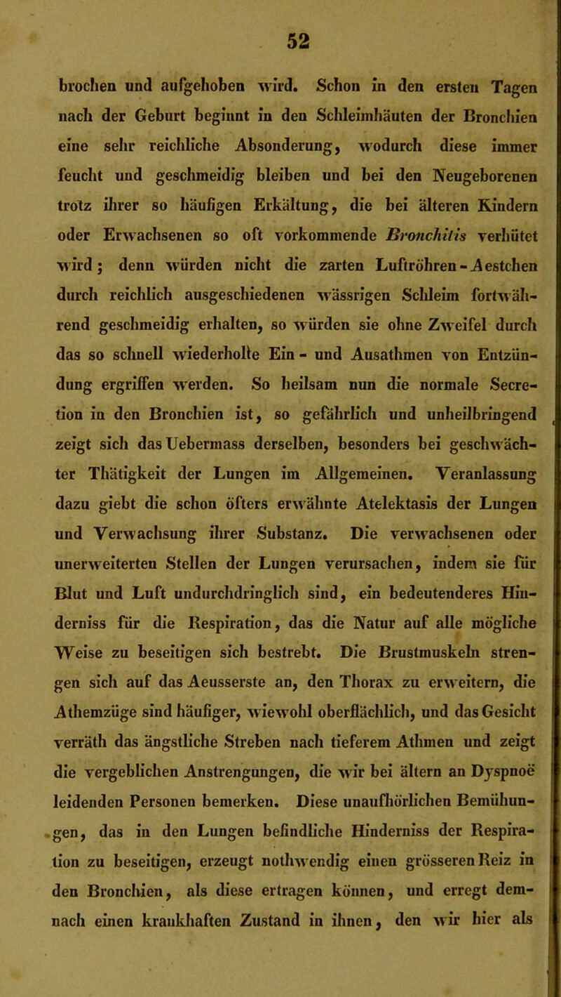 brochen und aufgehoben wird. Schon in den ersten Tagen nach der Geburt beginnt in den Schleimhäuten der Bronchien eine sehr reichliche Absonderung, wodurch diese immer feucht und geschmeidig bleiben und bei den Neugeborenen trotz ihrer so häufigen Erkältung, die bei älteren Rindern oder Erwachsenen so oft vorkommende Bronchitis verhütet wird; denn würden nicht die zarten Luftröhren-Aestchen durch reichlich ausgeschiedenen wässrigen Schleim fortwäh- rend geschmeidig erhalten, so würden sie ohne Zweifel durch das so schnell 'wiederholle Ein - und Ausathmen von Entzün- dung ergriffen werden. So heilsam nun die normale Secre- tion in den Bronchien ist, so gefährlich und unheilbringend zeigt sich dasUebermass derselben, besonders bei geschwäch- ter Thätigkeit der Lungen im Allgemeinen. Veranlassung dazu giebt die schon öfters erwähnte Atelektasis der Lungen und Verwachsung ihrer Substanz. Die verwachsenen oder unerweiterten Stellen der Lungen verursachen, indem sie für Blut und Luft undurchdringlich sind, ein bedeutenderes Hiu- derniss für die Respiration, das die Natur auf alle mögliche Weise zu beseitigen sich bestrebt. Die Brustmuskeln stren- gen sich auf das Aeusserste an, den Thorax zu erweitern, die Athemzüge sind häufiger, wiewohl oberflächlich, und das Gesicht verräth das ängstliche Streben nach tieferem Athmen und zeigt die vergeblichen Anstrengungen, die wir bei ältern an Dyspnoe leidenden Personen bemerken. Diese unaufhörlichen Bemühun- gen, das in den Lungen befindliche Hinderniss der Respira- tion zu beseitigen, erzeugt nothwendig einen grösseren Reiz in den Bronchien, als diese ertragen können, und erregt dem- nach einen krankhaften Zustand in ihnen, den wir hier als