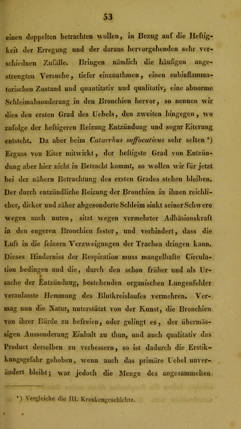 einen doppelten betrachten wollen, in Bezug auf die Heftig- keit der Erregung und der daraus hervorgehenden sehr ver- schiednen Zufälle. Bringen nämlich die häufigen ange- strengten Versuche, tiefer einzuathmen, einen subinflanima- torischeu Zustand und quantitativ und qualitativ, eine abnorme Schleimabsonderung Jn den Bronchien hervor, so nennen wir dies den ersten Grad des Uebels, den zweiten hingegen, wo zufolge der heftigeren Beizung Entzündung und sogar Eiterung entsteht. Da aber beim Calarrhus suffocuiivus sehr selten *) Erguss von Eiter mitwirkt, der heftigste Grad von Entzün- dung aber hier nicht in Betracht kommt, so wollen wir für jetzt bei der nähern Betrachtung des ersten Grades stehen bleiben. Der durch entzündliche Reizung der Bronchien in ihnen reichli- cher, dicker und zäher abgesonderte Schleim sinkt seinerSchwere wegen nach unten, sitzt wegen vermehrter Adhäsionskraft in den engeren Bronchien fester, und verhindert, dass die Luft in die feinem Verzweigungen der Trachea dringen kann. Dieses Hinderniss der Respiration muss mangelhafte Circula- tion bedingen und die, durch den schon früher und als Ur- r sache der Entzündung, bestehenden organischen Lungenfehler veranlasste Hemmung des Blutkreislaufes vermehren. Ver- mag nun die Natur, unterstützt von der Kunst, die Bronchien von ihrer Bürde zu befreien, oder gelingt es, der übermäs- sigen Aussonderung Einhalt zu thun, und auch qualitativ das Product derselben zu verbessern, so ist dadurch die Erstik- kungsgefahr gehoben, wenn auch das primäre Uebel unver- ändert bleibt; war jedoch die Menge des augesammelten