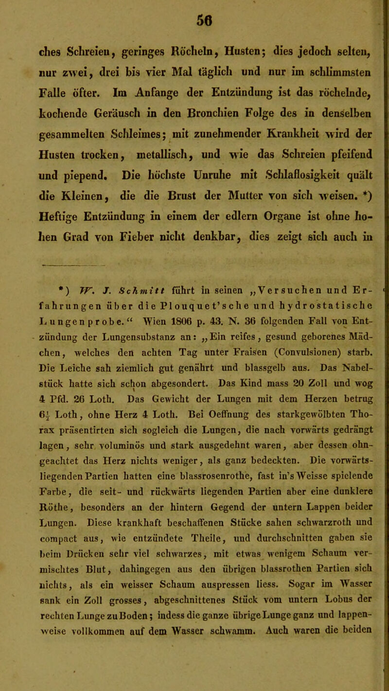 dies Schreieu, geringes Röcheln, Husten; dies jedoch selten, nur zwei, drei bis vier Mal täglich und nur im schlimmsten Falle öfter. Im Anfänge der Entzündung ist das röchelnde, kochende Geräusch in den Bronchien Folge des in denselben gesammelten Schleimes; mit zunehmender Krankheit >vird der Husten trocken, metallisch, und wie das Schreien pfeifend und piepend. Die höchste Unruhe mit Schlaflosigkeit quält die Kleinen, die die Brust der Mutter von sich weisen. *) Heftige Entzündung in einem der edlern Organe ist ohne ho- hen Grad von Fieber nicht denkbar, dies zeigt sich auch in *) TF. J. Schmitt führt in seinen „Versuchen und Er- fahrungen über die Plouquet’sche und hydrostatische Lungen probe. “ Wien 1806 p. 43. N. 36 folgenden Fall von Ent- zündung der Lungensubstanz an: „ Ein reifes , gesund geborenes Mäd- chen, welches den achten Tag unter Fraisen (Convulsionen) starb. Die Leiche sah ziemlich gut genährt und blassgelb aus. Das Nabel- stück hatte sich schon abgesondert. Das Kind mass 20 Zoll und wog 4 Pfd. 26 Loth. Das Gewicht der Lungen mit dem Herzen betrug 6| Loth, ohne Herz 4 Loth. Bei Oeffnung des starkgewölbten Tho- rax präsentirten sich sogleich die Lungen, die nach vorwärts gedrängt lagen, sehr voluminös und stark ausgedehnt waren, aber dessen ohn- geachtet das Herz nichts weniger, als ganz bedeckten. Die vorwärts- liegenden Partien hatten eine blassrosenrothe, fast in’sWeisse spielende Farbe, die seit- und rückwärts liegenden Partien aber eine dunklere Rüthe, besonders an der hintern Gegend der untern Lappen beider Lungen. Diese krankhaft beschaffenen Stücke sahen schwarzroth und compact aus, wie entzündete Tlieile, und durchschnitten gaben sie beim Drücken sehr viel schwarzes, mit etwas wenigem Schaum ver- mischtes Blut, dahingegen aus den übrigen blassrothen Partien sich nichts, als ein weisser Schaum auspressen Hess. Sogar im Wasser sank ein Zoll grosses, abgeschnittenes Stück vom untern Lobus der rechten Lunge zu Boden; indess die ganze übrige Lunge ganz und lappen- weise vollkommen auf dem Wasser schwamm. Auch waren die beiden