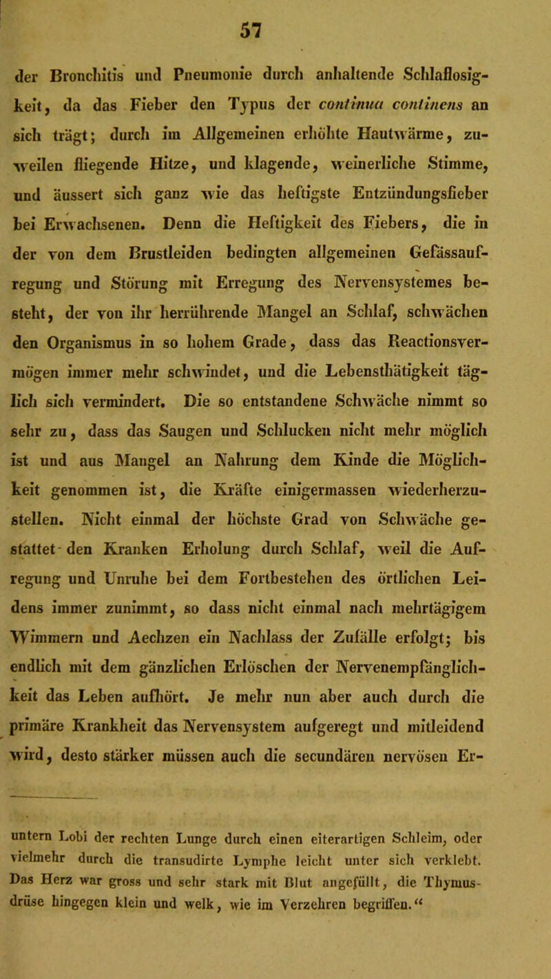 der Bronchitis und Pneumonie durch anhaltende Schlaflosig- keit, da das Fieber den Typus der continua conlinens an sich trägt; durch im Allgemeinen erhöhte Hautwärme, zu- weilen fliegende Hitze, und klagende, weinerliche Stimme, und äussert sich ganz wie das heftigste Entziindungsiieber bei Erwachsenen. Denn die Heftigkeit des Fiebers, die in der von dem Brustleiden bedingten allgemeinen Gefässauf- regung und Störung mit Erregung des Nervensystemes be- steht, der von ihr herrührende Mangel an Schlaf, schwächen den Organismus in so hohem Grade, dass das Reactionsver- raögen immer mehr schwindet, und die Lebensthätigkeit täg- lich sich vermindert. Die so entstandene Schwäche nimmt so sehr zu, dass das Saugen und Schlucken nicht mehr möglich ist und aus Mangel an Nahrung dem Kinde die Möglich- keit genommen ist, die Kräfte einigermassen wiederherzu- stellen. Nicht einmal der höchste Grad von Schwäche ge- stattet den Kranken Erholung durch Schlaf, weil die Auf- regung und Unruhe bei dem Fortbestehen des örtlichen Lei- dens immer zunimmt, so dass nicht einmal nach mehrtägigem Wimmern und Aechzen ein Nachlass der Zufälle erfolgt; bis endlich mit dem gänzlichen Erlöschen der Nervenempfänglich- keit das Leben aufhört. Je mehr nun aber auch durch die primäre Krankheit das Nervensystem aufgeregt und mitleidend wird, desto stärker müssen auch die secundäreu nervösen Er- untern Lobi der rechten Lunge durch einen eiterartigen Schleim, oder vielmehr durch die transudirtc Lymphe leicht unter sich verklebt. Das Herz war gross und sehr stark mit Blut angefüllt, die Thymus- drüse hingegen klein und welk, wie im Verzehren begriffen.“