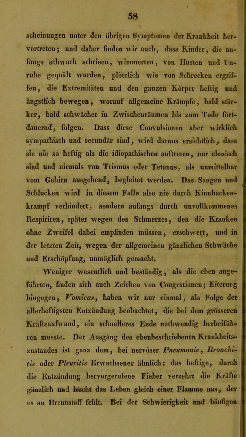 scheinungen unter den übrigen Symptomen der Krankheit her- vortreten; und daher finden wir auch, dass Kinder, die an- fangs schwach schrieen, wimmerten, von Husten und Un- ruhe gequält wurden, plötzlich wie von Schrecken ergrif- fen, die Extremitäten und den ganzen Körper heftig und ängstlich bewegen, worauf allgemeine Krämpfe, bald stär- ker, bald schwächer in Zwischenräumen bis zum Tode fort- dauernd, folgen. Dass diese Convulsionen aber wirklich sympathisch und secundär sind, wird daraus ersichtlich, dass sie nie so heftig als die idiopathischen auftreten, nur clonisch sind und niemals von Trismus oder Tetanus, als unmittelbar vom Gehirn ausgehend, begleitet werden. Das Saugen und Schlucken wird in diesem Falle also nie durch Kinnbacken- krampf verhindert, sondern anfangs durch unvollkommenes Respiriren, später w'egen des Schmerzes, den die Kranken ohne Zweifel dabei empfinden müssen, erschwert, und in der letzten Zeit, wegen der allgemeinen gänzlichen Schwäche und Erschöpfung, unmöglich gemacht. Weniger wesentlich und beständig, als die eben ange- führten, finden sich auch Zeichen von Cougestionen; Eiterung hingegen, Vomicas, haben wir nur einmal, als Folge der allerheftigsten Entzündung beobachtet, die bei dem grösseren Kräfteaufwand, ein schnelleres Ende nothwendig lierbeifüh- ren musste. Der Ausgang des ebenbeschriebenen Krankheits- zustandes ist ganz dem, bei nervöser Pneumonie, Bronchi- tis oder Pleuritis Erwachsener ähnlich: das heftige, durch die Entzündung hervorgerulene Fieber verzehrt die Kräfte gänzlich und löscht das Leben gleich einer Flamme aus, der es an Brennstoff fehlt. Bei der Schwierigkeit und häufigen